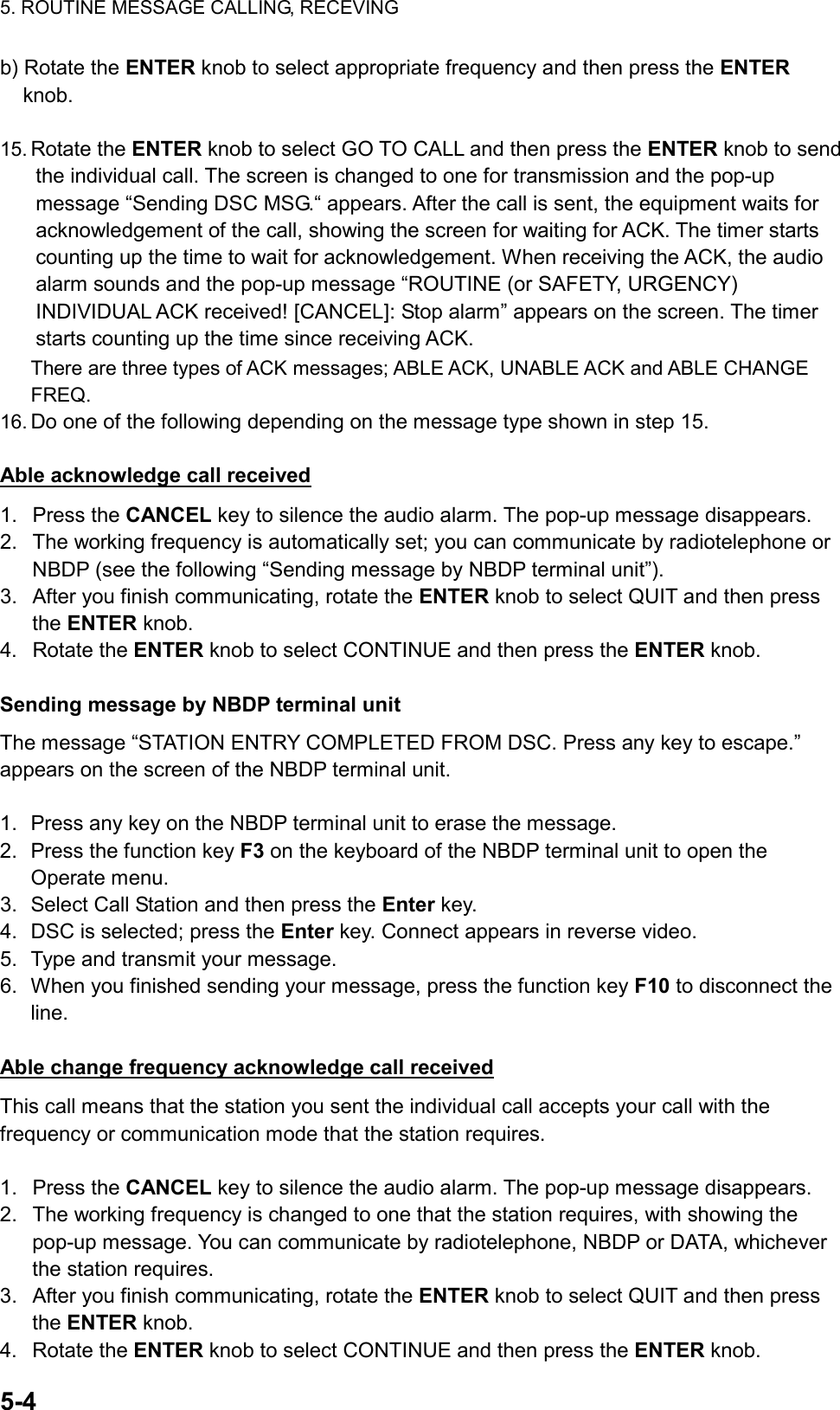 5. ROUTINE MESSAGE CALLING, RECEVING  5-4  b) Rotate the ENTER knob to select appropriate frequency and then press the ENTER knob.  15. Rotate the ENTER knob to select GO TO CALL and then press the ENTER knob to send the individual call. The screen is changed to one for transmission and the pop-up message “Sending DSC MSG.“ appears. After the call is sent, the equipment waits for acknowledgement of the call, showing the screen for waiting for ACK. The timer starts counting up the time to wait for acknowledgement. When receiving the ACK, the audio alarm sounds and the pop-up message “ROUTINE (or SAFETY, URGENCY) INDIVIDUAL ACK received! [CANCEL]: Stop alarm” appears on the screen. The timer starts counting up the time since receiving ACK. There are three types of ACK messages; ABLE ACK, UNABLE ACK and ABLE CHANGE FREQ. 16. Do one of the following depending on the message type shown in step 15.  Able acknowledge call received 1. Press the CANCEL key to silence the audio alarm. The pop-up message disappears. 2.  The working frequency is automatically set; you can communicate by radiotelephone or NBDP (see the following “Sending message by NBDP terminal unit”). 3.  After you finish communicating, rotate the ENTER knob to select QUIT and then press the ENTER knob. 4. Rotate the ENTER knob to select CONTINUE and then press the ENTER knob.  Sending message by NBDP terminal unit  The message “STATION ENTRY COMPLETED FROM DSC. Press any key to escape.” appears on the screen of the NBDP terminal unit.  1.  Press any key on the NBDP terminal unit to erase the message. 2.  Press the function key F3 on the keyboard of the NBDP terminal unit to open the Operate menu. 3.  Select Call Station and then press the Enter key. 4.  DSC is selected; press the Enter key. Connect appears in reverse video. 5.  Type and transmit your message. 6.  When you finished sending your message, press the function key F10 to disconnect the line.  Able change frequency acknowledge call received This call means that the station you sent the individual call accepts your call with the frequency or communication mode that the station requires.  1. Press the CANCEL key to silence the audio alarm. The pop-up message disappears. 2.  The working frequency is changed to one that the station requires, with showing the pop-up message. You can communicate by radiotelephone, NBDP or DATA, whichever the station requires. 3.  After you finish communicating, rotate the ENTER knob to select QUIT and then press the ENTER knob. 4. Rotate the ENTER knob to select CONTINUE and then press the ENTER knob. 