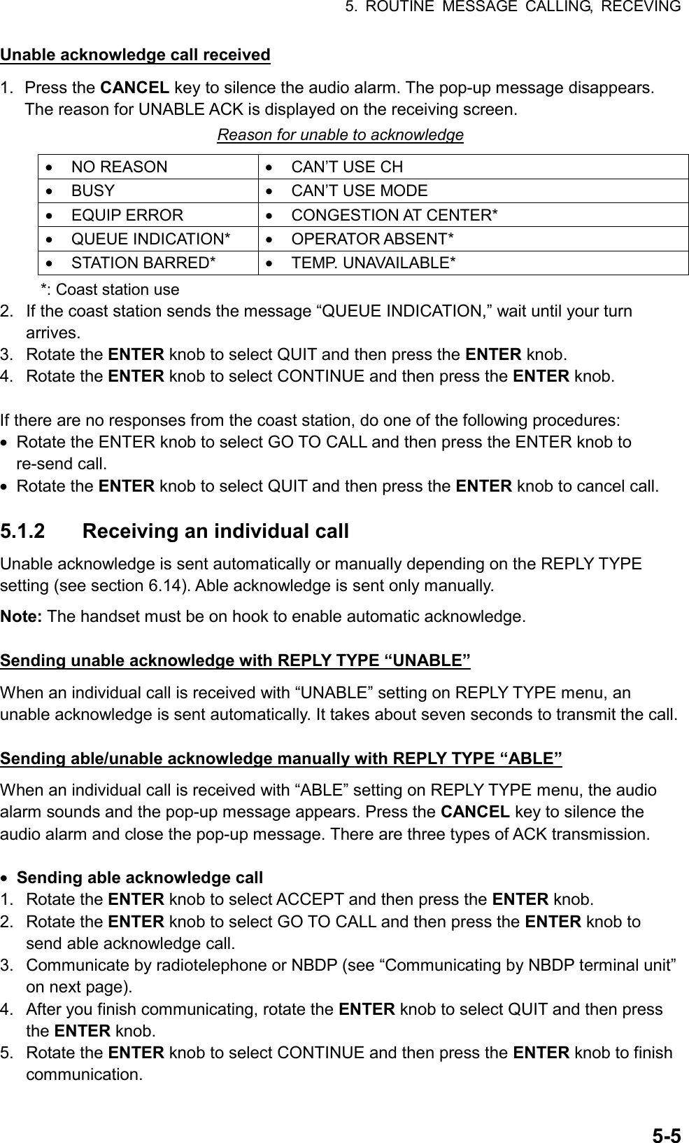 5. ROUTINE MESSAGE CALLING, RECEVING  5-5Unable acknowledge call received 1. Press the CANCEL key to silence the audio alarm. The pop-up message disappears. The reason for UNABLE ACK is displayed on the receiving screen. Reason for unable to acknowledge •  NO REASON  •  CAN’T USE CH •  BUSY  •  CAN’T USE MODE •  EQUIP ERROR  •  CONGESTION AT CENTER* •  QUEUE INDICATION*  •  OPERATOR ABSENT* •  STATION BARRED*  •  TEMP. UNAVAILABLE* *: Coast station use 2.  If the coast station sends the message “QUEUE INDICATION,” wait until your turn arrives. 3. Rotate the ENTER knob to select QUIT and then press the ENTER knob. 4. Rotate the ENTER knob to select CONTINUE and then press the ENTER knob.  If there are no responses from the coast station, do one of the following procedures: •  Rotate the ENTER knob to select GO TO CALL and then press the ENTER knob to re-send call. •  Rotate the ENTER knob to select QUIT and then press the ENTER knob to cancel call.  5.1.2  Receiving an individual call Unable acknowledge is sent automatically or manually depending on the REPLY TYPE setting (see section 6.14). Able acknowledge is sent only manually. Note: The handset must be on hook to enable automatic acknowledge.  Sending unable acknowledge with REPLY TYPE “UNABLE” When an individual call is received with “UNABLE” setting on REPLY TYPE menu, an unable acknowledge is sent automatically. It takes about seven seconds to transmit the call.  Sending able/unable acknowledge manually with REPLY TYPE “ABLE” When an individual call is received with “ABLE” setting on REPLY TYPE menu, the audio alarm sounds and the pop-up message appears. Press the CANCEL key to silence the audio alarm and close the pop-up message. There are three types of ACK transmission.  •  Sending able acknowledge call 1. Rotate the ENTER knob to select ACCEPT and then press the ENTER knob. 2. Rotate the ENTER knob to select GO TO CALL and then press the ENTER knob to send able acknowledge call. 3.  Communicate by radiotelephone or NBDP (see “Communicating by NBDP terminal unit” on next page). 4.  After you finish communicating, rotate the ENTER knob to select QUIT and then press the ENTER knob. 5. Rotate the ENTER knob to select CONTINUE and then press the ENTER knob to finish communication. 