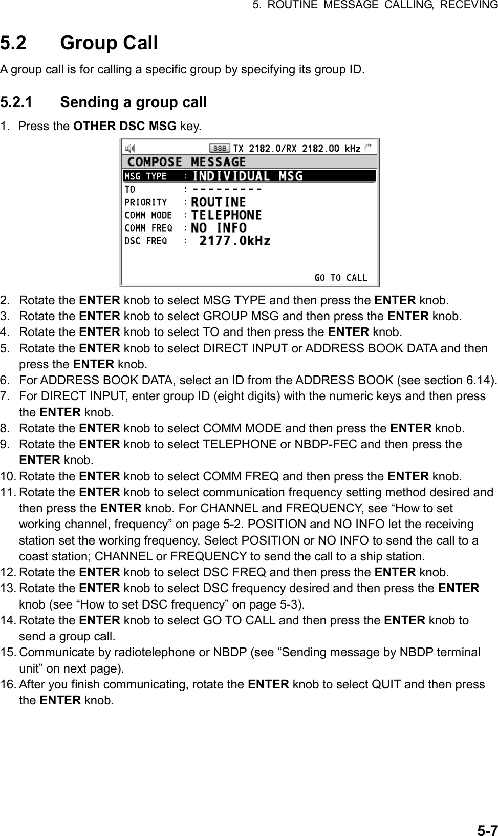 5. ROUTINE MESSAGE CALLING, RECEVING  5-75.2 Group Call A group call is for calling a specific group by specifying its group ID.  5.2.1  Sending a group call 1. Press the OTHER DSC MSG key.  2. Rotate the ENTER knob to select MSG TYPE and then press the ENTER knob. 3. Rotate the ENTER knob to select GROUP MSG and then press the ENTER knob. 4. Rotate the ENTER knob to select TO and then press the ENTER knob. 5. Rotate the ENTER knob to select DIRECT INPUT or ADDRESS BOOK DATA and then press the ENTER knob. 6.  For ADDRESS BOOK DATA, select an ID from the ADDRESS BOOK (see section 6.14). 7.  For DIRECT INPUT, enter group ID (eight digits) with the numeric keys and then press the ENTER knob. 8. Rotate the ENTER knob to select COMM MODE and then press the ENTER knob. 9. Rotate the ENTER knob to select TELEPHONE or NBDP-FEC and then press the ENTER knob. 10. Rotate the ENTER knob to select COMM FREQ and then press the ENTER knob. 11. Rotate the ENTER knob to select communication frequency setting method desired and then press the ENTER knob. For CHANNEL and FREQUENCY, see “How to set working channel, frequency” on page 5-2. POSITION and NO INFO let the receiving station set the working frequency. Select POSITION or NO INFO to send the call to a coast station; CHANNEL or FREQUENCY to send the call to a ship station. 12. Rotate the ENTER knob to select DSC FREQ and then press the ENTER knob. 13. Rotate the ENTER knob to select DSC frequency desired and then press the ENTER knob (see “How to set DSC frequency” on page 5-3). 14. Rotate the ENTER knob to select GO TO CALL and then press the ENTER knob to send a group call. 15. Communicate by radiotelephone or NBDP (see “Sending message by NBDP terminal unit” on next page). 16. After you finish communicating, rotate the ENTER knob to select QUIT and then press the ENTER knob.  