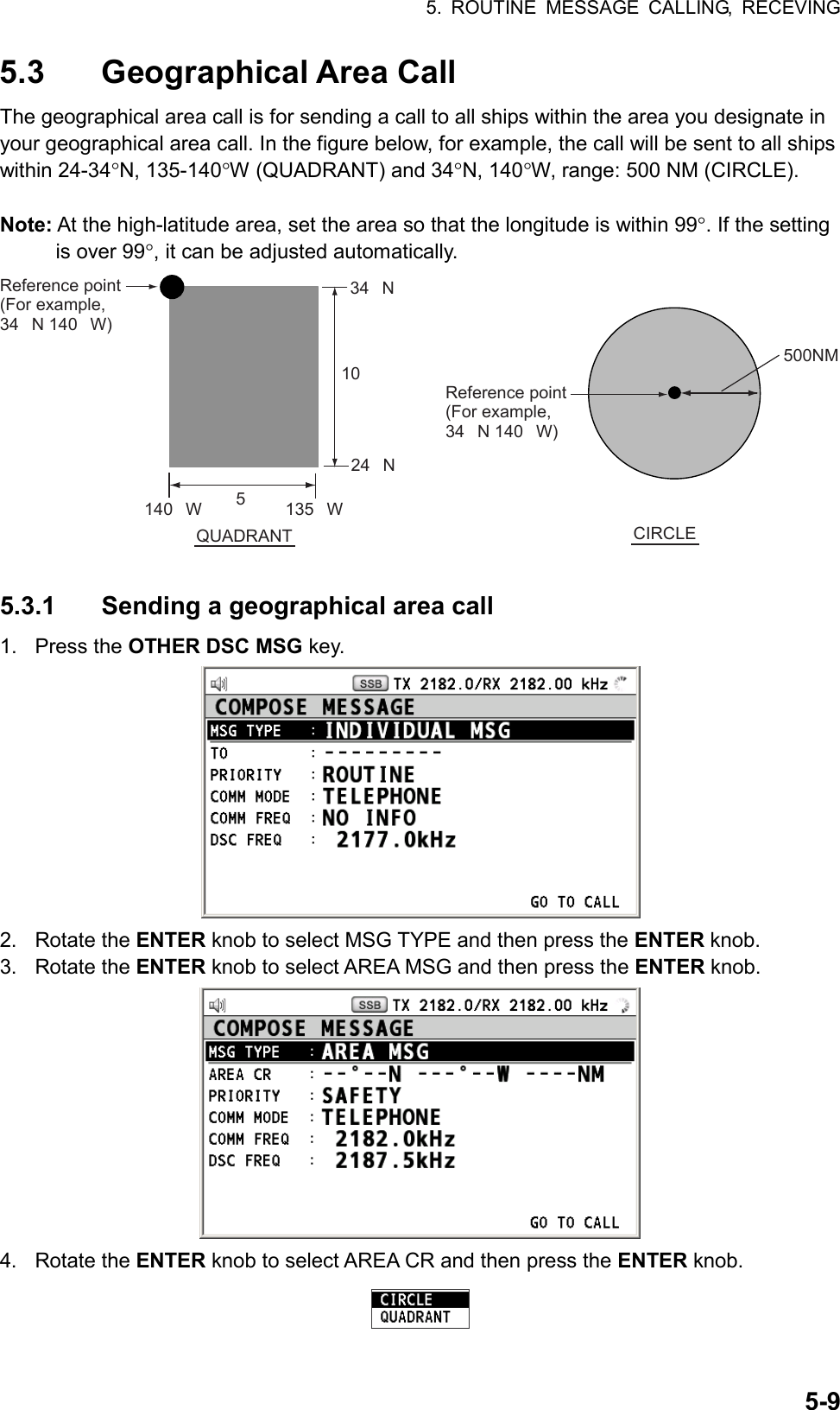 5. ROUTINE MESSAGE CALLING, RECEVING  5-95.3 Geographical Area Call The geographical area call is for sending a call to all ships within the area you designate in your geographical area call. In the figure below, for example, the call will be sent to all ships within 24-34°N, 135-140°W (QUADRANT) and 34°N, 140°W, range: 500 NM (CIRCLE).  Note: At the high-latitude area, set the area so that the longitude is within 99°. If the setting is over 99°, it can be adjusted automatically. 5 140W 135W1034N24NQUADRANT CIRCLEReference point (For example, 34N 140W)Reference point (For example, 34N 140W)500NM  5.3.1  Sending a geographical area call 1. Press the OTHER DSC MSG key.  2. Rotate the ENTER knob to select MSG TYPE and then press the ENTER knob. 3. Rotate the ENTER knob to select AREA MSG and then press the ENTER knob.  4. Rotate the ENTER knob to select AREA CR and then press the ENTER knob.  