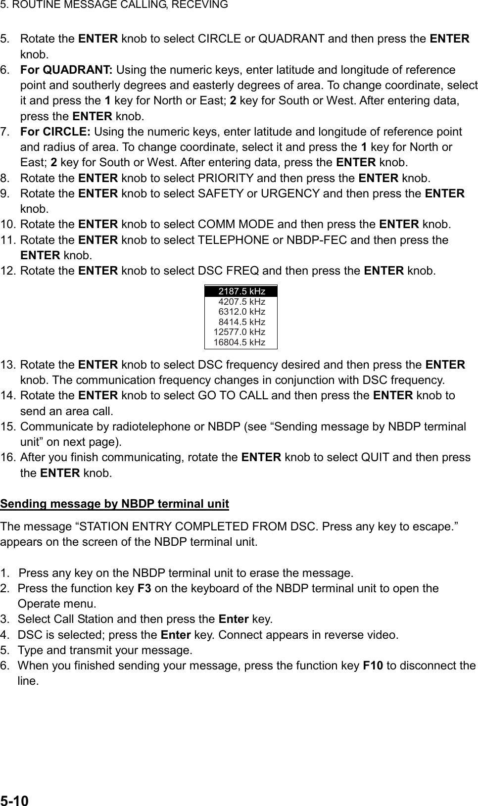 5. ROUTINE MESSAGE CALLING, RECEVING  5-10  5. Rotate the ENTER knob to select CIRCLE or QUADRANT and then press the ENTER knob. 6.  For QUADRANT: Using the numeric keys, enter latitude and longitude of reference point and southerly degrees and easterly degrees of area. To change coordinate, select it and press the 1 key for North or East; 2 key for South or West. After entering data, press the ENTER knob. 7.  For CIRCLE: Using the numeric keys, enter latitude and longitude of reference point and radius of area. To change coordinate, select it and press the 1 key for North or East; 2 key for South or West. After entering data, press the ENTER knob. 8. Rotate the ENTER knob to select PRIORITY and then press the ENTER knob. 9. Rotate the ENTER knob to select SAFETY or URGENCY and then press the ENTER knob. 10. Rotate the ENTER knob to select COMM MODE and then press the ENTER knob. 11. Rotate the ENTER knob to select TELEPHONE or NBDP-FEC and then press the ENTER knob. 12. Rotate the ENTER knob to select DSC FREQ and then press the ENTER knob. 2187.5 kHz4207.5 kHz6312.0 kHz8414.5 kHz12577.0 kHz16804.5 kHz 13. Rotate the ENTER knob to select DSC frequency desired and then press the ENTER knob. The communication frequency changes in conjunction with DSC frequency. 14. Rotate the ENTER knob to select GO TO CALL and then press the ENTER knob to send an area call. 15. Communicate by radiotelephone or NBDP (see “Sending message by NBDP terminal unit” on next page). 16. After you finish communicating, rotate the ENTER knob to select QUIT and then press the ENTER knob.  Sending message by NBDP terminal unit The message “STATION ENTRY COMPLETED FROM DSC. Press any key to escape.” appears on the screen of the NBDP terminal unit.  1.  Press any key on the NBDP terminal unit to erase the message. 2.  Press the function key F3 on the keyboard of the NBDP terminal unit to open the Operate menu. 3.  Select Call Station and then press the Enter key. 4.  DSC is selected; press the Enter key. Connect appears in reverse video. 5.  Type and transmit your message. 6.  When you finished sending your message, press the function key F10 to disconnect the line.  