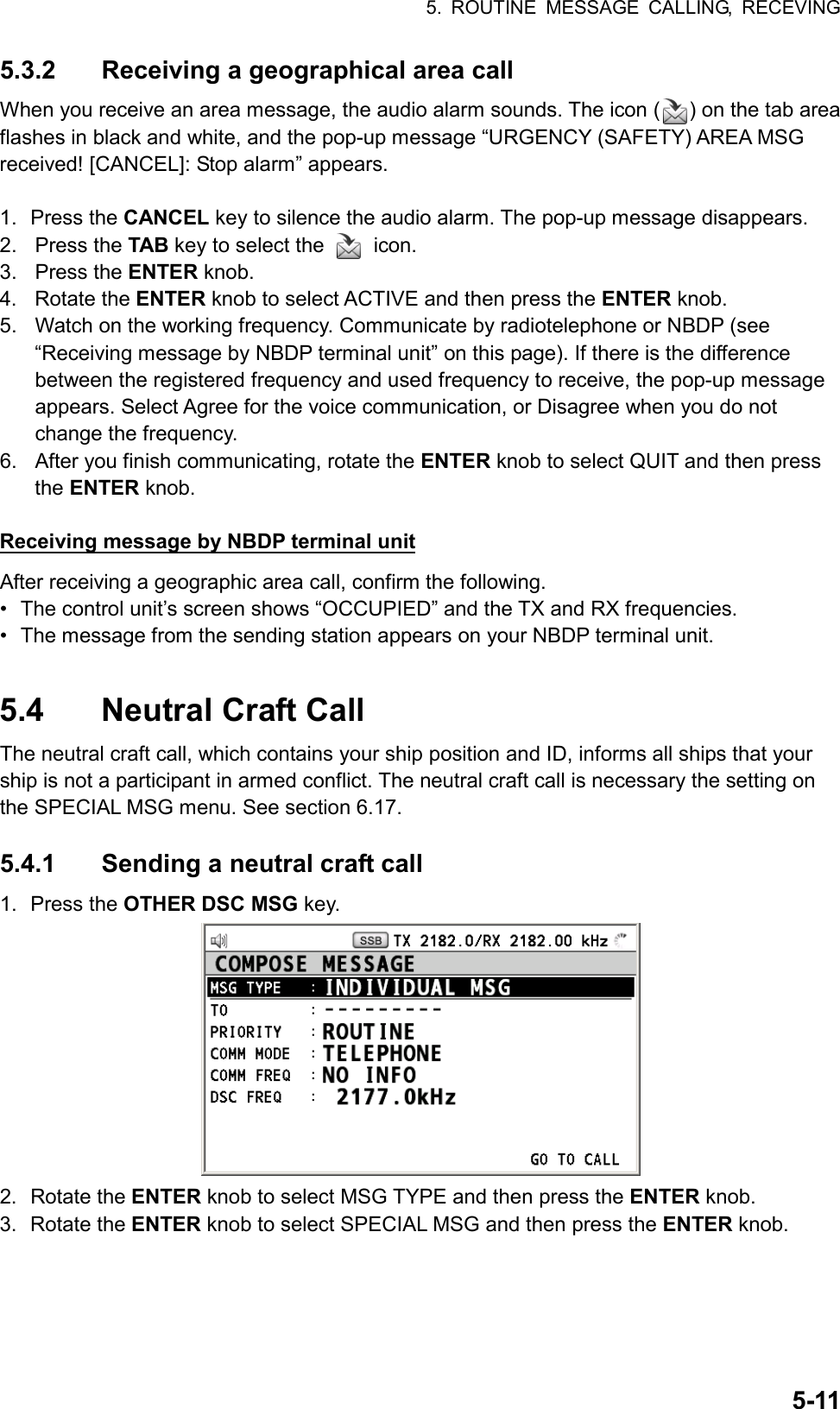 5. ROUTINE MESSAGE CALLING, RECEVING  5-115.3.2  Receiving a geographical area call When you receive an area message, the audio alarm sounds. The icon ( ) on the tab area flashes in black and white, and the pop-up message “URGENCY (SAFETY) AREA MSG received! [CANCEL]: Stop alarm” appears.  1. Press the CANCEL key to silence the audio alarm. The pop-up message disappears. 2. Press the TAB key to select the   icon. 3. Press the ENTER knob. 4. Rotate the ENTER knob to select ACTIVE and then press the ENTER knob. 5.  Watch on the working frequency. Communicate by radiotelephone or NBDP (see “Receiving message by NBDP terminal unit” on this page). If there is the difference between the registered frequency and used frequency to receive, the pop-up message appears. Select Agree for the voice communication, or Disagree when you do not change the frequency. 6.  After you finish communicating, rotate the ENTER knob to select QUIT and then press the ENTER knob.  Receiving message by NBDP terminal unit After receiving a geographic area call, confirm the following. •  The control unit’s screen shows “OCCUPIED” and the TX and RX frequencies. •  The message from the sending station appears on your NBDP terminal unit.  5.4  Neutral Craft Call The neutral craft call, which contains your ship position and ID, informs all ships that your ship is not a participant in armed conflict. The neutral craft call is necessary the setting on the SPECIAL MSG menu. See section 6.17.  5.4.1  Sending a neutral craft call 1. Press the OTHER DSC MSG key.  2. Rotate the ENTER knob to select MSG TYPE and then press the ENTER knob. 3. Rotate the ENTER knob to select SPECIAL MSG and then press the ENTER knob. 