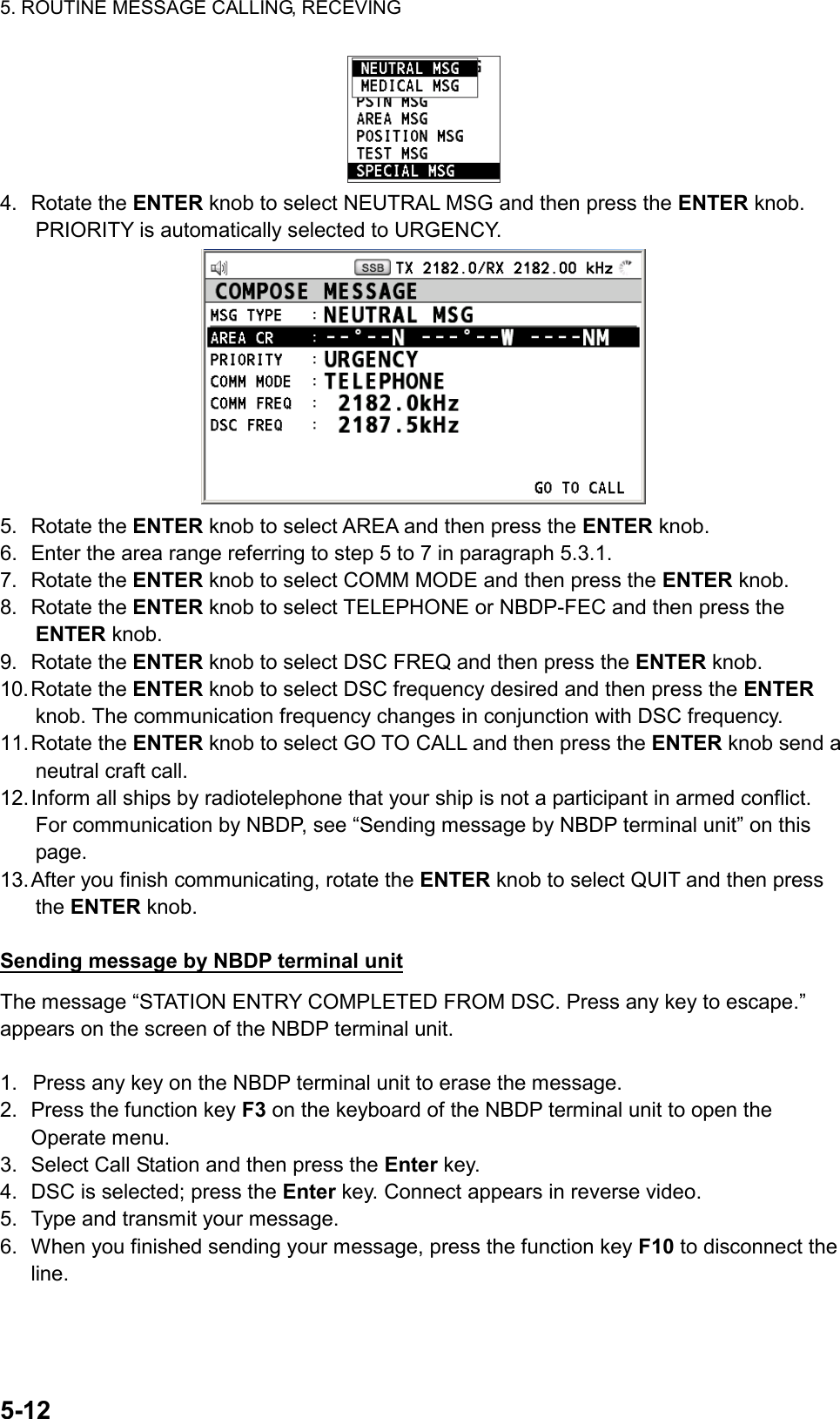 5. ROUTINE MESSAGE CALLING, RECEVING  5-12   4. Rotate the ENTER knob to select NEUTRAL MSG and then press the ENTER knob. PRIORITY is automatically selected to URGENCY.  5. Rotate the ENTER knob to select AREA and then press the ENTER knob. 6.  Enter the area range referring to step 5 to 7 in paragraph 5.3.1. 7. Rotate the ENTER knob to select COMM MODE and then press the ENTER knob. 8. Rotate the ENTER knob to select TELEPHONE or NBDP-FEC and then press the ENTER knob. 9. Rotate the ENTER knob to select DSC FREQ and then press the ENTER knob. 10. Rotate  the  ENTER knob to select DSC frequency desired and then press the ENTER knob. The communication frequency changes in conjunction with DSC frequency. 11. Rotate  the  ENTER knob to select GO TO CALL and then press the ENTER knob send a neutral craft call. 12. Inform all ships by radiotelephone that your ship is not a participant in armed conflict. For communication by NBDP, see “Sending message by NBDP terminal unit” on this page. 13. After you finish communicating, rotate the ENTER knob to select QUIT and then press the ENTER knob.  Sending message by NBDP terminal unit The message “STATION ENTRY COMPLETED FROM DSC. Press any key to escape.” appears on the screen of the NBDP terminal unit.  1.  Press any key on the NBDP terminal unit to erase the message. 2.  Press the function key F3 on the keyboard of the NBDP terminal unit to open the Operate menu. 3.  Select Call Station and then press the Enter key. 4.  DSC is selected; press the Enter key. Connect appears in reverse video. 5.  Type and transmit your message. 6.  When you finished sending your message, press the function key F10 to disconnect the line.  