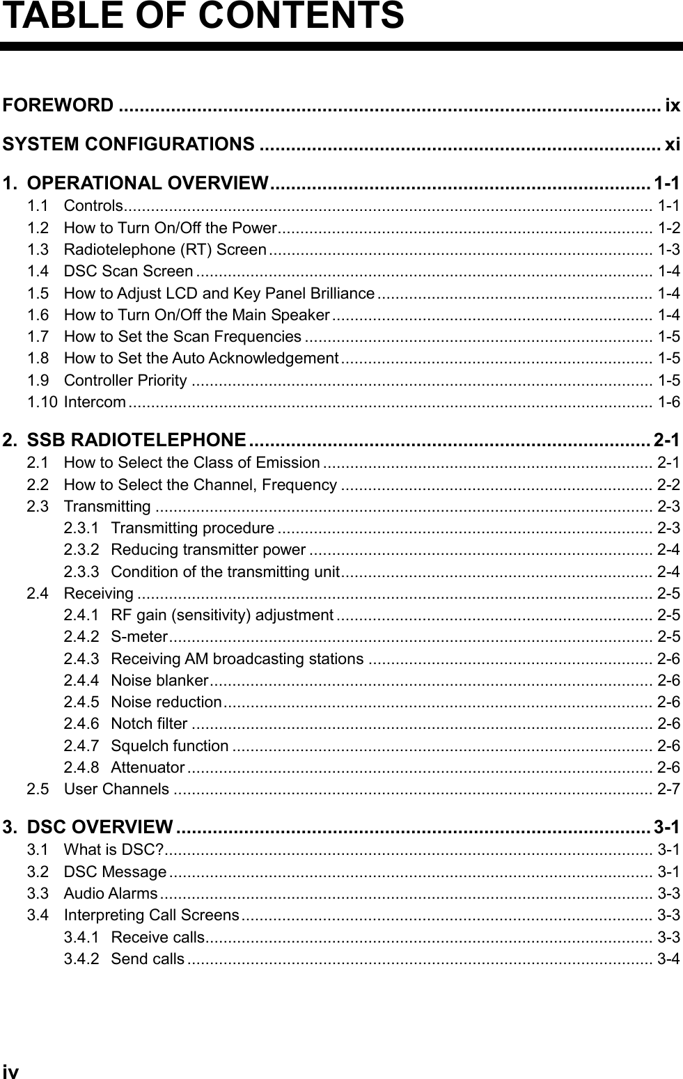   iv  TABLE OF CONTENTS FOREWORD ........................................................................................................ ix SYSTEM CONFIGURATIONS ............................................................................. xi 1. OPERATIONAL OVERVIEW......................................................................... 1-1 1.1 Controls..................................................................................................................... 1-1 1.2  How to Turn On/Off the Power................................................................................... 1-2 1.3 Radiotelephone (RT) Screen..................................................................................... 1-3 1.4  DSC Scan Screen ..................................................................................................... 1-4 1.5  How to Adjust LCD and Key Panel Brilliance ............................................................. 1-4 1.6 How to Turn On/Off the Main Speaker ....................................................................... 1-4 1.7  How to Set the Scan Frequencies ............................................................................. 1-5 1.8  How to Set the Auto Acknowledgement..................................................................... 1-5 1.9 Controller Priority ...................................................................................................... 1-5 1.10 Intercom.................................................................................................................... 1-6 2. SSB RADIOTELEPHONE .............................................................................2-1 2.1  How to Select the Class of Emission ......................................................................... 2-1 2.2  How to Select the Channel, Frequency ..................................................................... 2-2 2.3 Transmitting .............................................................................................................. 2-3 2.3.1 Transmitting procedure ................................................................................... 2-3 2.3.2 Reducing transmitter power ............................................................................ 2-4 2.3.3  Condition of the transmitting unit..................................................................... 2-4 2.4 Receiving .................................................................................................................. 2-5 2.4.1  RF gain (sensitivity) adjustment ...................................................................... 2-5 2.4.2 S-meter........................................................................................................... 2-5 2.4.3 Receiving AM broadcasting stations ............................................................... 2-6 2.4.4 Noise blanker.................................................................................................. 2-6 2.4.5 Noise reduction............................................................................................... 2-6 2.4.6 Notch filter ...................................................................................................... 2-6 2.4.7 Squelch function ............................................................................................. 2-6 2.4.8 Attenuator ....................................................................................................... 2-6 2.5 User Channels .......................................................................................................... 2-7 3. DSC OVERVIEW ........................................................................................... 3-1 3.1  What is DSC?............................................................................................................ 3-1 3.2 DSC Message........................................................................................................... 3-1 3.3 Audio Alarms............................................................................................................. 3-3 3.4 Interpreting Call Screens........................................................................................... 3-3 3.4.1 Receive calls................................................................................................... 3-3 3.4.2 Send calls ....................................................................................................... 3-4    