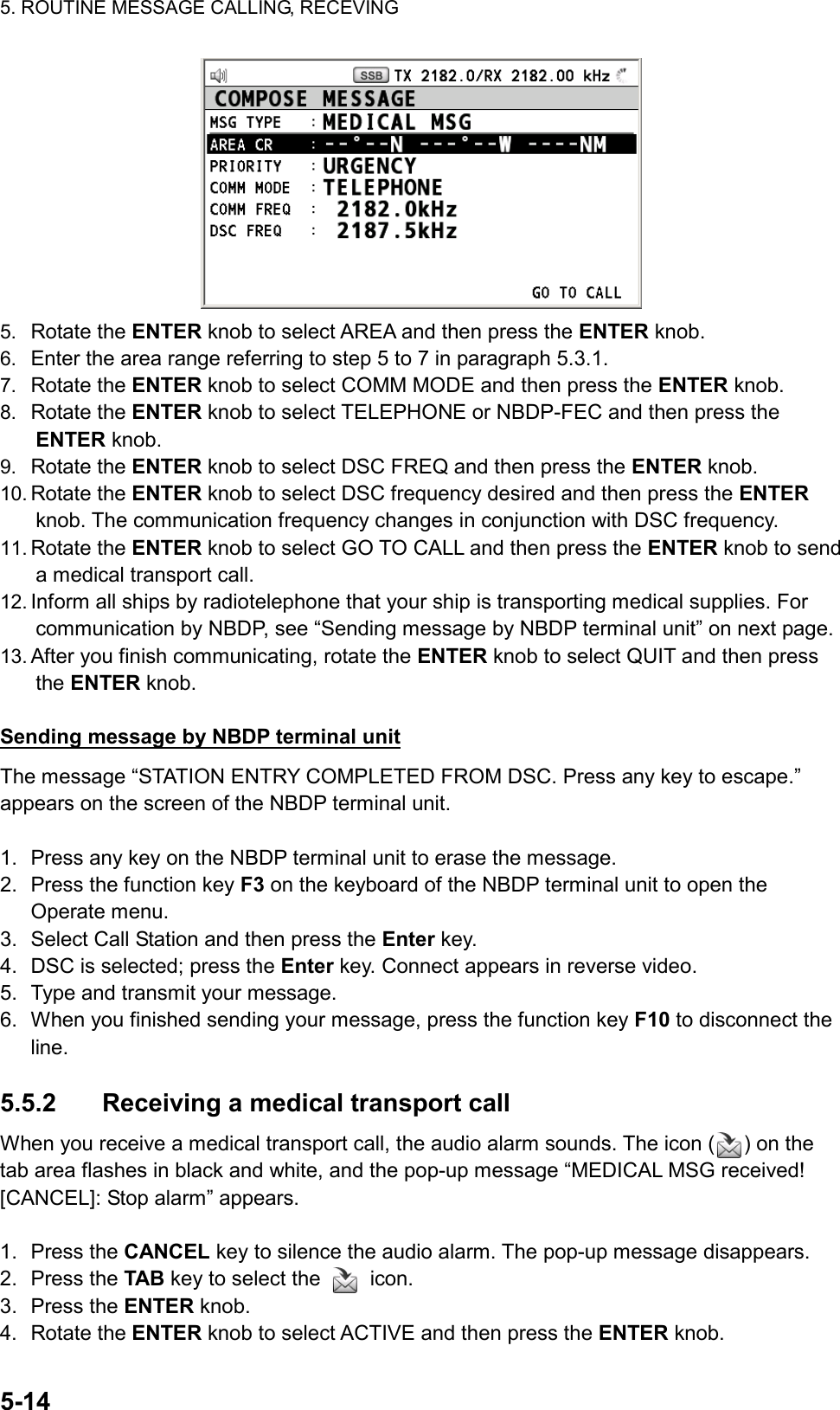 5. ROUTINE MESSAGE CALLING, RECEVING  5-14   5.  Rotate the ENTER knob to select AREA and then press the ENTER knob. 6.  Enter the area range referring to step 5 to 7 in paragraph 5.3.1. 7.  Rotate the ENTER knob to select COMM MODE and then press the ENTER knob. 8.  Rotate the ENTER knob to select TELEPHONE or NBDP-FEC and then press the ENTER knob. 9.  Rotate the ENTER knob to select DSC FREQ and then press the ENTER knob. 10. Rotate the ENTER knob to select DSC frequency desired and then press the ENTER knob. The communication frequency changes in conjunction with DSC frequency. 11. Rotate the ENTER knob to select GO TO CALL and then press the ENTER knob to send a medical transport call. 12. Inform all ships by radiotelephone that your ship is transporting medical supplies. For communication by NBDP, see “Sending message by NBDP terminal unit” on next page. 13. After you finish communicating, rotate the ENTER knob to select QUIT and then press the ENTER knob.  Sending message by NBDP terminal unit The message “STATION ENTRY COMPLETED FROM DSC. Press any key to escape.” appears on the screen of the NBDP terminal unit.  1.  Press any key on the NBDP terminal unit to erase the message. 2.  Press the function key F3 on the keyboard of the NBDP terminal unit to open the Operate menu. 3.  Select Call Station and then press the Enter key. 4.  DSC is selected; press the Enter key. Connect appears in reverse video. 5.  Type and transmit your message. 6.  When you finished sending your message, press the function key F10 to disconnect the line.  5.5.2  Receiving a medical transport call When you receive a medical transport call, the audio alarm sounds. The icon ( ) on the tab area flashes in black and white, and the pop-up message “MEDICAL MSG received! [CANCEL]: Stop alarm” appears.  1. Press the CANCEL key to silence the audio alarm. The pop-up message disappears. 2. Press the TAB key to select the   icon. 3. Press the ENTER knob. 4. Rotate the ENTER knob to select ACTIVE and then press the ENTER knob. 