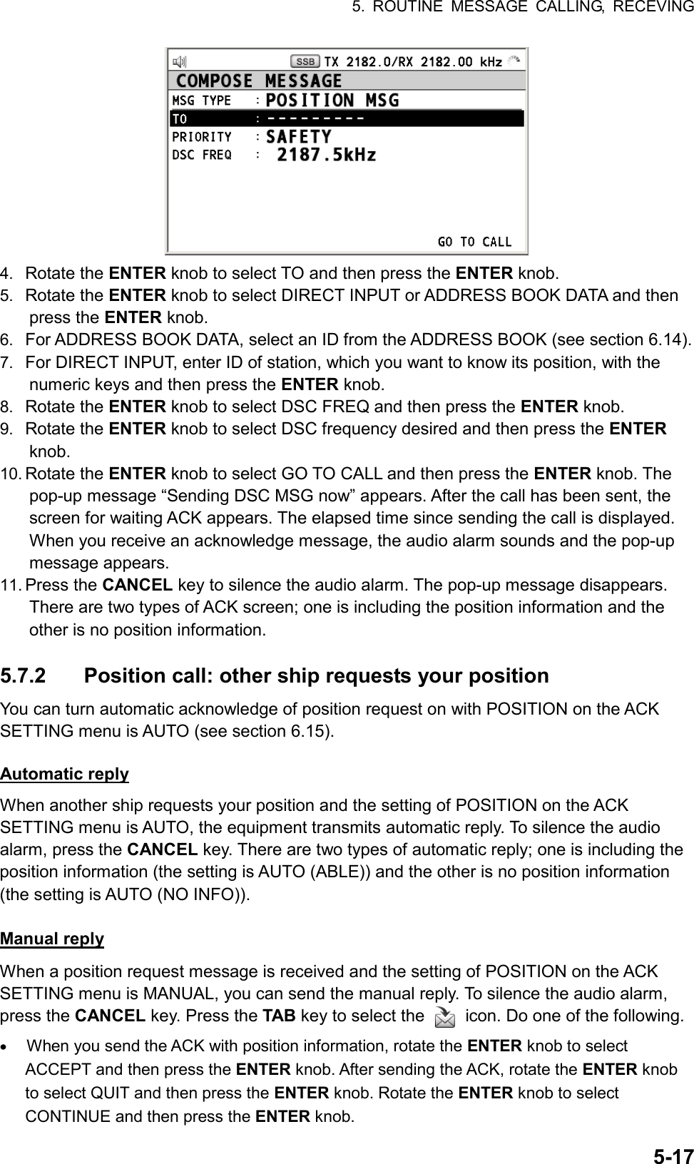 5. ROUTINE MESSAGE CALLING, RECEVING  5-17 4.  Rotate the ENTER knob to select TO and then press the ENTER knob. 5.  Rotate the ENTER knob to select DIRECT INPUT or ADDRESS BOOK DATA and then press the ENTER knob. 6.  For ADDRESS BOOK DATA, select an ID from the ADDRESS BOOK (see section 6.14). 7.  For DIRECT INPUT, enter ID of station, which you want to know its position, with the numeric keys and then press the ENTER knob. 8.  Rotate the ENTER knob to select DSC FREQ and then press the ENTER knob. 9.  Rotate the ENTER knob to select DSC frequency desired and then press the ENTER knob. 10. Rotate the ENTER knob to select GO TO CALL and then press the ENTER knob. The pop-up message “Sending DSC MSG now” appears. After the call has been sent, the screen for waiting ACK appears. The elapsed time since sending the call is displayed. When you receive an acknowledge message, the audio alarm sounds and the pop-up message appears. 11. Press the CANCEL key to silence the audio alarm. The pop-up message disappears. There are two types of ACK screen; one is including the position information and the other is no position information.  5.7.2  Position call: other ship requests your position You can turn automatic acknowledge of position request on with POSITION on the ACK SETTING menu is AUTO (see section 6.15).  Automatic reply When another ship requests your position and the setting of POSITION on the ACK SETTING menu is AUTO, the equipment transmits automatic reply. To silence the audio alarm, press the CANCEL key. There are two types of automatic reply; one is including the position information (the setting is AUTO (ABLE)) and the other is no position information (the setting is AUTO (NO INFO)).  Manual reply When a position request message is received and the setting of POSITION on the ACK SETTING menu is MANUAL, you can send the manual reply. To silence the audio alarm, press the CANCEL key. Press the TAB key to select the    icon. Do one of the following. •  When you send the ACK with position information, rotate the ENTER knob to select ACCEPT and then press the ENTER knob. After sending the ACK, rotate the ENTER knob to select QUIT and then press the ENTER knob. Rotate the ENTER knob to select CONTINUE and then press the ENTER knob. 