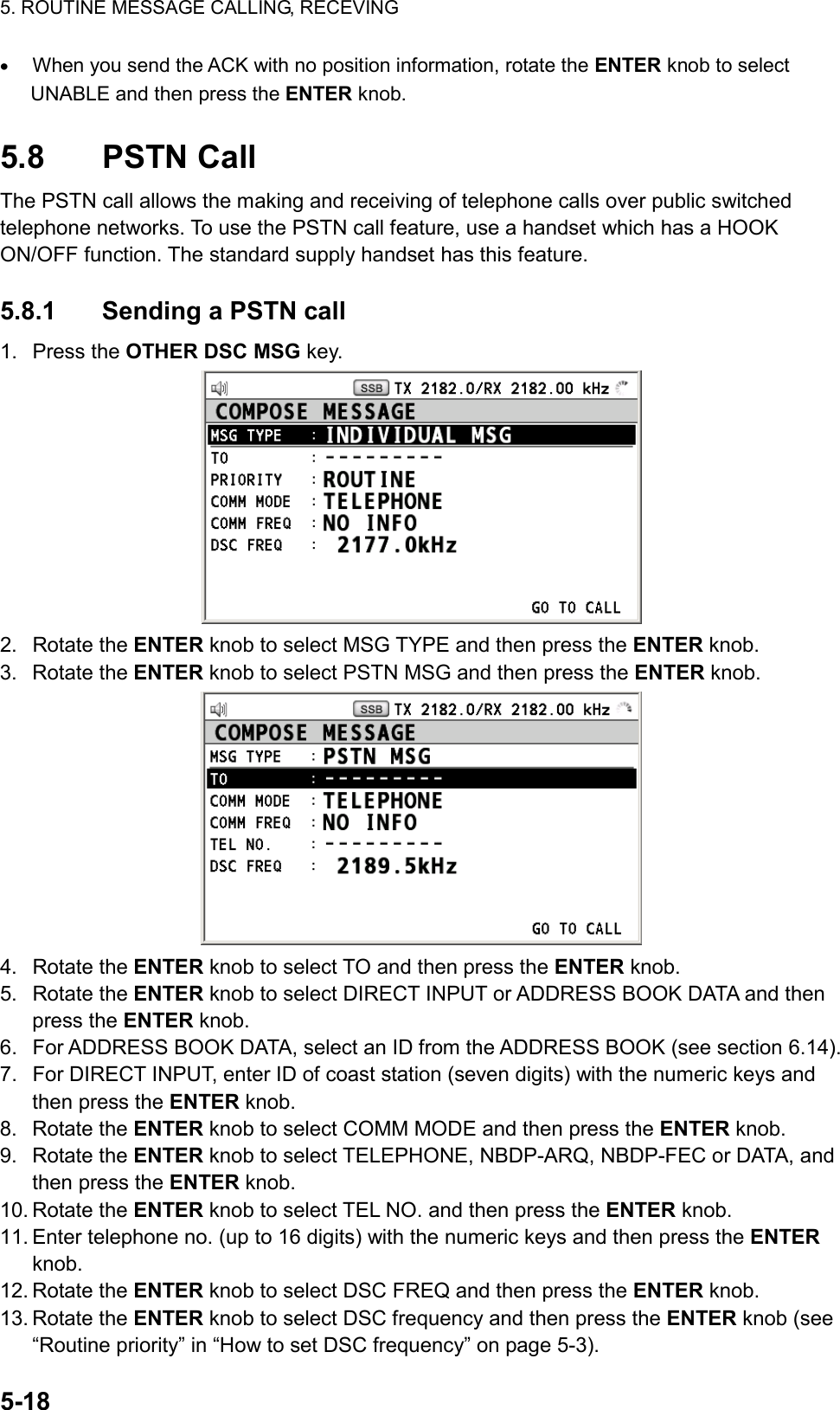 5. ROUTINE MESSAGE CALLING, RECEVING  5-18  •  When you send the ACK with no position information, rotate the ENTER knob to select UNABLE and then press the ENTER knob.  5.8 PSTN Call The PSTN call allows the making and receiving of telephone calls over public switched telephone networks. To use the PSTN call feature, use a handset which has a HOOK ON/OFF function. The standard supply handset has this feature.  5.8.1  Sending a PSTN call 1. Press the OTHER DSC MSG key.  2. Rotate the ENTER knob to select MSG TYPE and then press the ENTER knob. 3. Rotate the ENTER knob to select PSTN MSG and then press the ENTER knob.  4. Rotate the ENTER knob to select TO and then press the ENTER knob. 5. Rotate the ENTER knob to select DIRECT INPUT or ADDRESS BOOK DATA and then press the ENTER knob. 6.  For ADDRESS BOOK DATA, select an ID from the ADDRESS BOOK (see section 6.14). 7.  For DIRECT INPUT, enter ID of coast station (seven digits) with the numeric keys and then press the ENTER knob. 8. Rotate the ENTER knob to select COMM MODE and then press the ENTER knob. 9. Rotate the ENTER knob to select TELEPHONE, NBDP-ARQ, NBDP-FEC or DATA, and then press the ENTER knob. 10. Rotate the ENTER knob to select TEL NO. and then press the ENTER knob. 11. Enter telephone no. (up to 16 digits) with the numeric keys and then press the ENTER knob. 12. Rotate the ENTER knob to select DSC FREQ and then press the ENTER knob. 13. Rotate the ENTER knob to select DSC frequency and then press the ENTER knob (see “Routine priority” in “How to set DSC frequency” on page 5-3). 