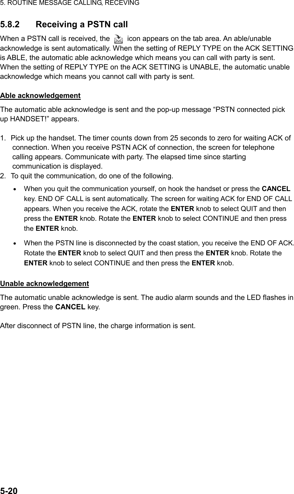 5. ROUTINE MESSAGE CALLING, RECEVING  5-20  5.8.2  Receiving a PSTN call When a PSTN call is received, the    icon appears on the tab area. An able/unable acknowledge is sent automatically. When the setting of REPLY TYPE on the ACK SETTING is ABLE, the automatic able acknowledge which means you can call with party is sent. When the setting of REPLY TYPE on the ACK SETTING is UNABLE, the automatic unable acknowledge which means you cannot call with party is sent.  Able acknowledgement The automatic able acknowledge is sent and the pop-up message “PSTN connected pick up HANDSET!” appears.  1.  Pick up the handset. The timer counts down from 25 seconds to zero for waiting ACK of connection. When you receive PSTN ACK of connection, the screen for telephone calling appears. Communicate with party. The elapsed time since starting communication is displayed. 2.  To quit the communication, do one of the following. •  When you quit the communication yourself, on hook the handset or press the CANCEL key. END OF CALL is sent automatically. The screen for waiting ACK for END OF CALL appears. When you receive the ACK, rotate the ENTER knob to select QUIT and then press the ENTER knob. Rotate the ENTER knob to select CONTINUE and then press the ENTER knob. •  When the PSTN line is disconnected by the coast station, you receive the END OF ACK. Rotate the ENTER knob to select QUIT and then press the ENTER knob. Rotate the ENTER knob to select CONTINUE and then press the ENTER knob.  Unable acknowledgement The automatic unable acknowledge is sent. The audio alarm sounds and the LED flashes in green. Press the CANCEL key.  After disconnect of PSTN line, the charge information is sent.   