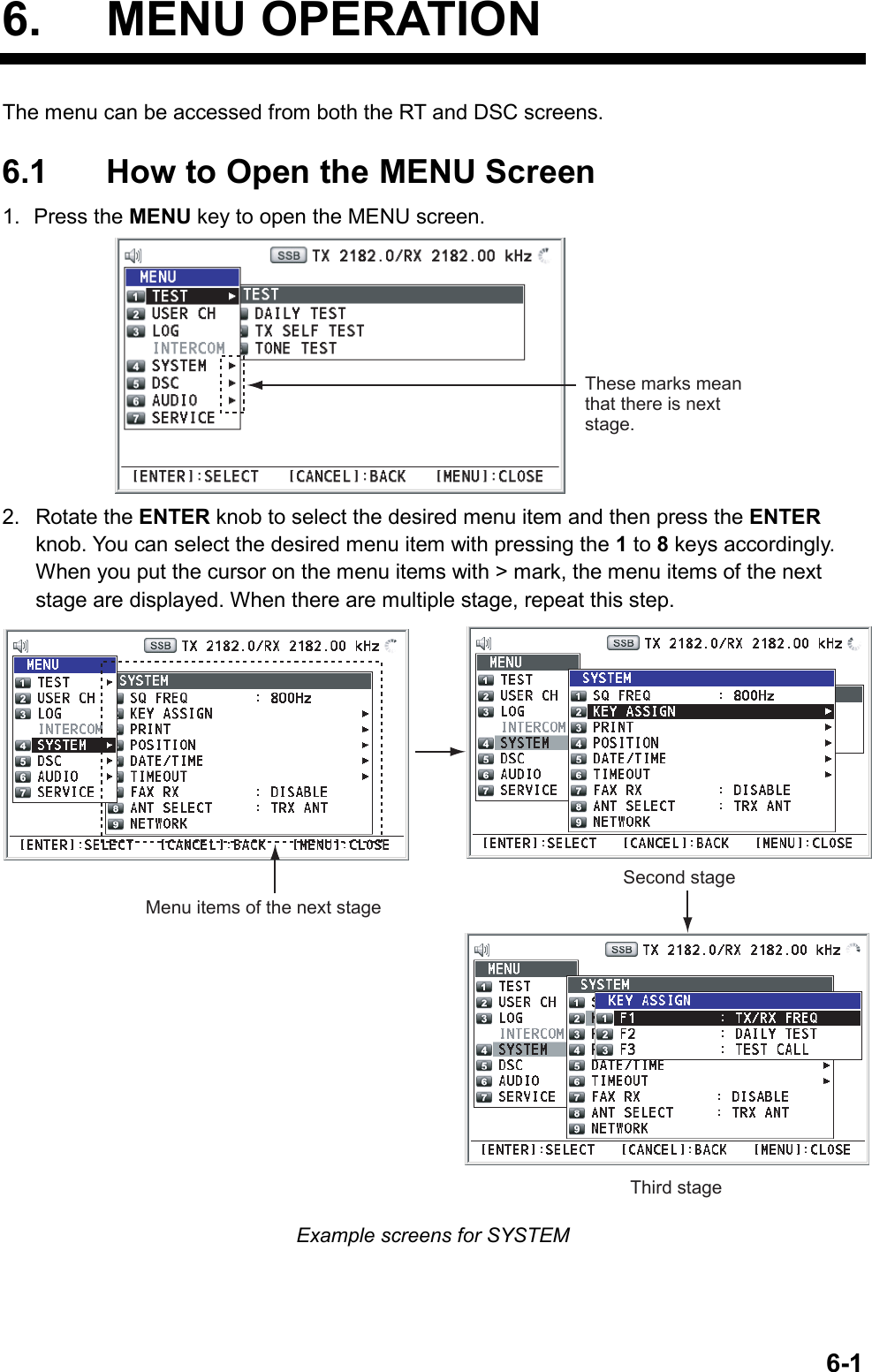   6-16. MENU OPERATION The menu can be accessed from both the RT and DSC screens.  6.1  How to Open the MENU Screen 1. Press the MENU key to open the MENU screen. These marks mean that there is next stage. 2. Rotate the ENTER knob to select the desired menu item and then press the ENTER knob. You can select the desired menu item with pressing the 1 to 8 keys accordingly. When you put the cursor on the menu items with &gt; mark, the menu items of the next stage are displayed. When there are multiple stage, repeat this step. Menu items of the next stageSecond stageThird stage Example screens for SYSTEM 