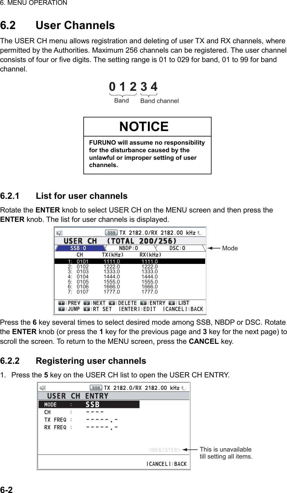 6. MENU OPERATION  6-2  6.2 User Channels The USER CH menu allows registration and deleting of user TX and RX channels, where permitted by the Authorities. Maximum 256 channels can be registered. The user channel consists of four or five digits. The setting range is 01 to 029 for band, 01 to 99 for band channel. 0 1 2 3 4Band Band channel NOTICEFURUNO will assume no responsibility for the disturbance caused by the unlawful or improper setting of user channels.  6.2.1  List for user channels Rotate the ENTER knob to select USER CH on the MENU screen and then press the ENTER knob. The list for user channels is displayed. Mode1:   0101          1111.0               1111.02:   0102          1222.0               1222.03:   0103          1333.0               1333.04:   0104          1444.0               1444.05:   0105          1555.0               1555.06:   0106          1666.0               1666.07:   0107          1777.0               1777.0JUMPLIST Press the 6 key several times to select desired mode among SSB, NBDP or DSC. Rotate the ENTER knob (or press the 1 key for the previous page and 3 key for the next page) to scroll the screen. To return to the MENU screen, press the CANCEL key.  6.2.2  Registering user channels 1. Press the 5 key on the USER CH list to open the USER CH ENTRY. This is unavailable till setting all items. 