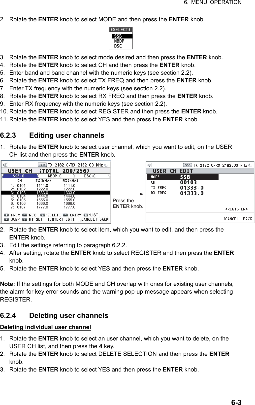 6. MENU OPERATION  6-32. Rotate the ENTER knob to select MODE and then press the ENTER knob.  3. Rotate the ENTER knob to select mode desired and then press the ENTER knob. 4. Rotate the ENTER knob to select CH and then press the ENTER knob. 5.  Enter band and band channel with the numeric keys (see section 2.2). 6. Rotate the ENTER knob to select TX FREQ and then press the ENTER knob. 7.  Enter TX frequency with the numeric keys (see section 2.2). 8. Rotate the ENTER knob to select RX FREQ and then press the ENTER knob. 9.  Enter RX frequency with the numeric keys (see section 2.2). 10. Rotate the ENTER knob to select REGISTER and then press the ENTER knob. 11. Rotate the ENTER knob to select YES and then press the ENTER knob.  6.2.3  Editing user channels 1. Rotate the ENTER knob to select user channel, which you want to edit, on the USER CH list and then press the ENTER knob. Press the ENTER knob.1:   0101          1111.0               1111.02:   0102          1222.0               1222.03:   0103          1333.0               1333.04:   0104          1444.0               1444.05:   0105          1555.0               1555.06:   0106          1666.0               1666.07:   0107          1777.0               1777.0JUMPLIST 2. Rotate the ENTER knob to select item, which you want to edit, and then press the ENTER knob. 3.  Edit the settings referring to paragraph 6.2.2. 4.  After setting, rotate the ENTER knob to select REGISTER and then press the ENTER knob. 5. Rotate the ENTER knob to select YES and then press the ENTER knob.  Note: If the settings for both MODE and CH overlap with ones for existing user channels, the alarm for key error sounds and the warning pop-up message appears when selecting REGISTER.  6.2.4 Deleting user channels Deleting individual user channel 1. Rotate the ENTER knob to select an user channel, which you want to delete, on the USER CH list, and then press the 4 key. 2. Rotate the ENTER knob to select DELETE SELECTION and then press the ENTER knob. 3. Rotate the ENTER knob to select YES and then press the ENTER knob.  