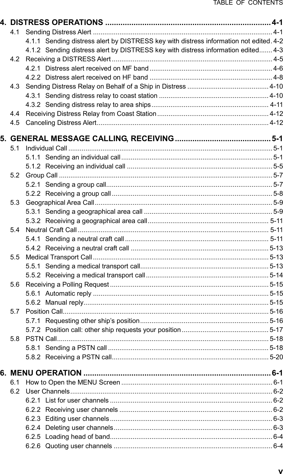 TABLE OF CONTENTS  v4. DISTRESS OPERATIONS ............................................................................ 4-1 4.1 Sending Distress Alert ............................................................................................... 4-1 4.1.1  Sending distress alert by DISTRESS key with distress information not edited. 4-2 4.1.2  Sending distress alert by DISTRESS key with distress information edited....... 4-3 4.2  Receiving a DISTRESS Alert ..................................................................................... 4-5 4.2.1 Distress alert received on MF band ................................................................. 4-6 4.2.2 Distress alert received on HF band ................................................................. 4-8 4.3  Sending Distress Relay on Behalf of a Ship in Distress ........................................... 4-10 4.3.1  Sending distress relay to coast station .......................................................... 4-10 4.3.2  Sending distress relay to area ships.............................................................. 4-11 4.4  Receiving Distress Relay from Coast Station........................................................... 4-12 4.5 Canceling Distress Alert........................................................................................... 4-12 5.  GENERAL MESSAGE CALLING, RECEIVING ............................................ 5-1 5.1 Individual Call ............................................................................................................ 5-1 5.1.1  Sending an individual call................................................................................ 5-1 5.1.2 Receiving an individual call ............................................................................. 5-5 5.2 Group Call ................................................................................................................. 5-7 5.2.1 Sending a group call........................................................................................ 5-7 5.2.2  Receiving a group call..................................................................................... 5-8 5.3 Geographical Area Call.............................................................................................. 5-9 5.3.1 Sending a geographical area call .................................................................... 5-9 5.3.2 Receiving a geographical area call................................................................ 5-11 5.4  Neutral Craft Call ..................................................................................................... 5-11 5.4.1  Sending a neutral craft call ............................................................................ 5-11 5.4.2  Receiving a neutral craft call ......................................................................... 5-13 5.5 Medical Transport Call ............................................................................................. 5-13 5.5.1  Sending a medical transport call.................................................................... 5-13 5.5.2  Receiving a medical transport call ................................................................. 5-14 5.6  Receiving a Polling Request .................................................................................... 5-15 5.6.1 Automatic reply ............................................................................................. 5-15 5.6.2 Manual reply.................................................................................................. 5-15 5.7 Position Call............................................................................................................. 5-16 5.7.1  Requesting other ship’s position.................................................................... 5-16 5.7.2  Position call: other ship requests your position .............................................. 5-17 5.8 PSTN Call................................................................................................................ 5-18 5.8.1 Sending a PSTN call ..................................................................................... 5-18 5.8.2  Receiving a PSTN call................................................................................... 5-20 6. MENU OPERATION ...................................................................................... 6-1 6.1  How to Open the MENU Screen ................................................................................ 6-1 6.2 User Channels........................................................................................................... 6-2 6.2.1 List for user channels ...................................................................................... 6-2 6.2.2 Receiving user channels ................................................................................. 6-2 6.2.3 Editing user channels ...................................................................................... 6-3 6.2.4 Deleting user channels.................................................................................... 6-3 6.2.5 Loading head of band...................................................................................... 6-4 6.2.6 Quoting user channels .................................................................................... 6-4 