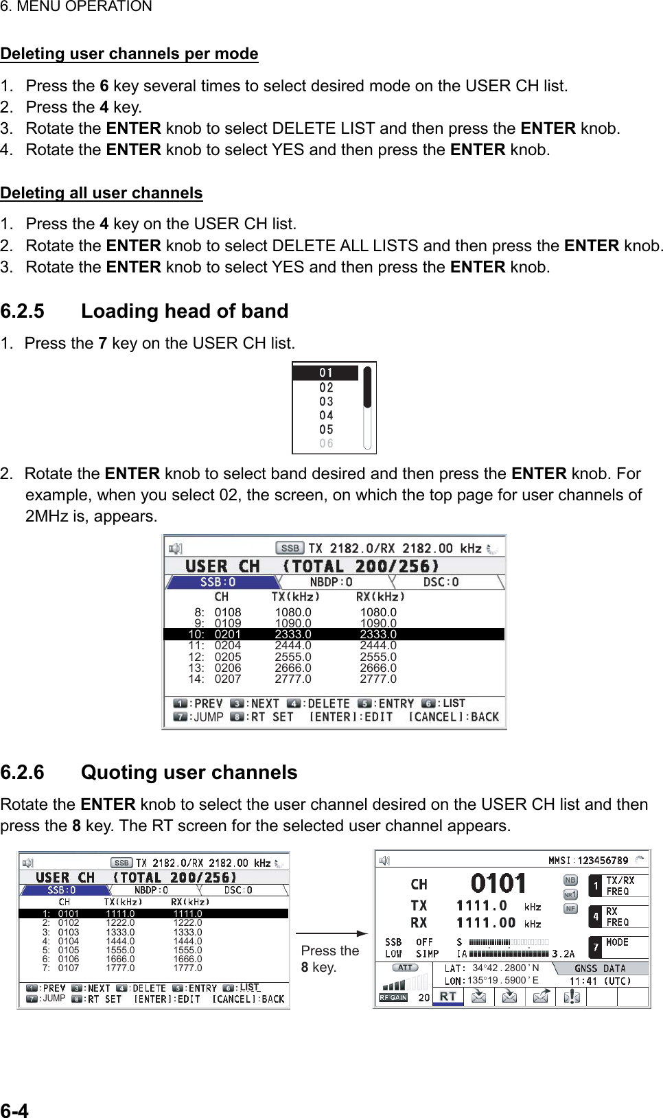 6. MENU OPERATION  6-4  Deleting user channels per mode 1. Press the 6 key several times to select desired mode on the USER CH list. 2. Press the 4 key. 3. Rotate the ENTER knob to select DELETE LIST and then press the ENTER knob. 4. Rotate the ENTER knob to select YES and then press the ENTER knob.  Deleting all user channels 1. Press the 4 key on the USER CH list. 2. Rotate the ENTER knob to select DELETE ALL LISTS and then press the ENTER knob. 3. Rotate the ENTER knob to select YES and then press the ENTER knob.  6.2.5  Loading head of band 1. Press the 7 key on the USER CH list.  2. Rotate the ENTER knob to select band desired and then press the ENTER knob. For example, when you select 02, the screen, on which the top page for user channels of 2MHz is, appears.   8:   0108          1080.0               1080.0   9:   0109          1090.0               1090.010:   0201          2333.0               2333.011:   0204          2444.0               2444.012:   0205          2555.0               2555.013:   0206          2666.0               2666.014:   0207          2777.0               2777.0JUMPLIST  6.2.6  Quoting user channels Rotate the ENTER knob to select the user channel desired on the USER CH list and then press the 8 key. The RT screen for the selected user channel appears. Press the 8 key.1:   0101          1111.0               1111.02:   0102          1222.0               1222.03:   0103          1333.0               1333.04:   0104          1444.0               1444.05:   0105          1555.0               1555.06:   0106          1666.0               1666.07:   0107          1777.0               1777.0JUMPLIST135°19 . 5900 ’ E34°42 . 2800 ’ N  