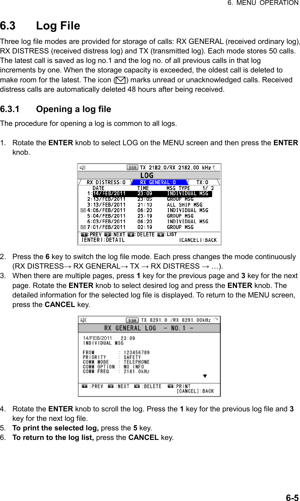 6. MENU OPERATION  6-56.3 Log File Three log file modes are provided for storage of calls: RX GENERAL (received ordinary log), RX DISTRESS (received distress log) and TX (transmitted log). Each mode stores 50 calls. The latest call is saved as log no.1 and the log no. of all previous calls in that log increments by one. When the storage capacity is exceeded, the oldest call is deleted to make room for the latest. The icon ( ) marks unread or unacknowledged calls. Received distress calls are automatically deleted 48 hours after being received.  6.3.1  Opening a log file The procedure for opening a log is common to all logs.  1. Rotate the ENTER knob to select LOG on the MENU screen and then press the ENTER knob. LIST 2. Press the 6 key to switch the log file mode. Each press changes the mode continuously (RX DISTRESS→ RX GENERAL→ TX → RX DISTRESS → …). 3.  When there are multiple pages, press 1 key for the previous page and 3 key for the next page. Rotate the ENTER knob to select desired log and press the ENTER knob. The detailed information for the selected log file is displayed. To return to the MENU screen, press the CANCEL key. 14/FEB/2011 4. Rotate the ENTER knob to scroll the log. Press the 1 key for the previous log file and 3 key for the next log file. 5.  To print the selected log, press the 5 key. 6.  To return to the log list, press the CANCEL key.  