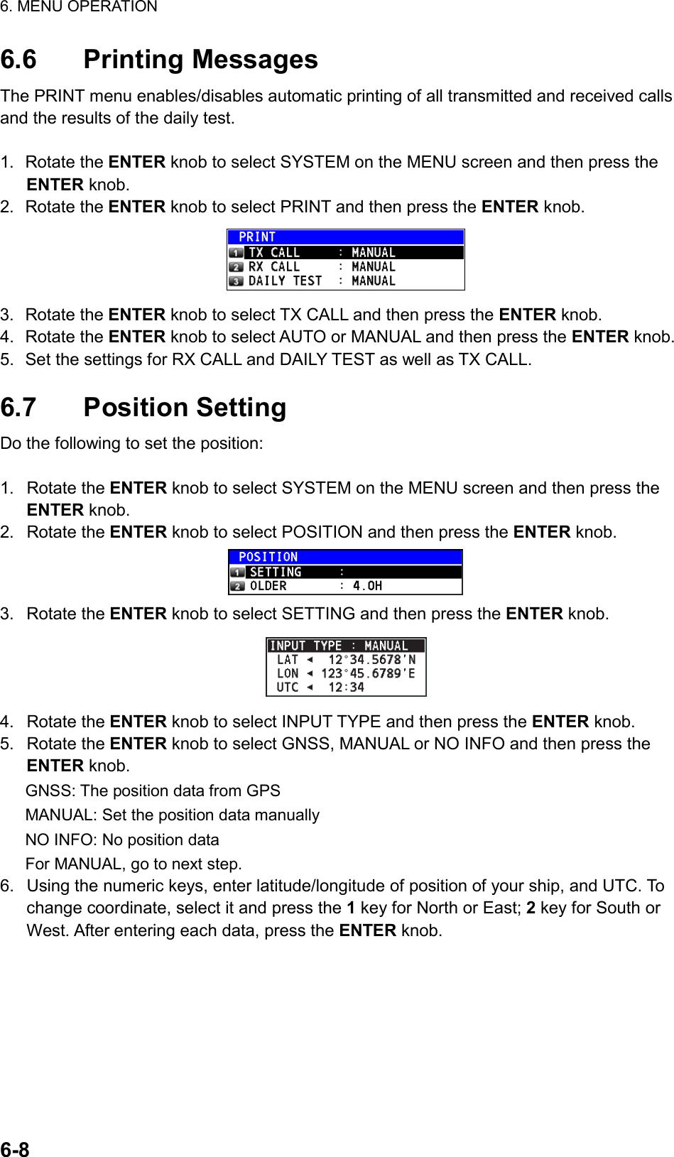 6. MENU OPERATION  6-8  6.6 Printing Messages The PRINT menu enables/disables automatic printing of all transmitted and received calls and the results of the daily test.  1. Rotate the ENTER knob to select SYSTEM on the MENU screen and then press the ENTER knob. 2. Rotate the ENTER knob to select PRINT and then press the ENTER knob.  3. Rotate the ENTER knob to select TX CALL and then press the ENTER knob. 4. Rotate the ENTER knob to select AUTO or MANUAL and then press the ENTER knob. 5.  Set the settings for RX CALL and DAILY TEST as well as TX CALL.  6.7 Position Setting Do the following to set the position:  1. Rotate the ENTER knob to select SYSTEM on the MENU screen and then press the ENTER knob. 2. Rotate the ENTER knob to select POSITION and then press the ENTER knob.  3. Rotate the ENTER knob to select SETTING and then press the ENTER knob.  4. Rotate the ENTER knob to select INPUT TYPE and then press the ENTER knob. 5. Rotate the ENTER knob to select GNSS, MANUAL or NO INFO and then press the ENTER knob. GNSS: The position data from GPS MANUAL: Set the position data manually NO INFO: No position data For MANUAL, go to next step. 6.  Using the numeric keys, enter latitude/longitude of position of your ship, and UTC. To change coordinate, select it and press the 1 key for North or East; 2 key for South or West. After entering each data, press the ENTER knob. 