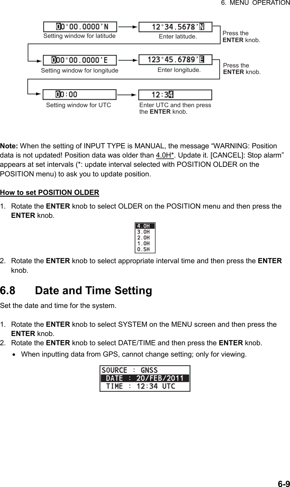 6. MENU OPERATION  6-9Setting window for latitude Enter latitude.Setting window for longitudePress the ENTER knob.Enter longitude. Press the ENTER knob.Setting window for UTC Enter UTC and then press the ENTER knob.  Note: When the setting of INPUT TYPE is MANUAL, the message “WARNING: Position data is not updated! Position data was older than 4.0H*. Update it. [CANCEL]: Stop alarm” appears at set intervals (*: update interval selected with POSITION OLDER on the POSITION menu) to ask you to update position.  How to set POSITION OLDER 1. Rotate the ENTER knob to select OLDER on the POSITION menu and then press the ENTER knob.  2. Rotate the ENTER knob to select appropriate interval time and then press the ENTER knob.  6.8  Date and Time Setting Set the date and time for the system.  1. Rotate the ENTER knob to select SYSTEM on the MENU screen and then press the ENTER knob. 2. Rotate the ENTER knob to select DATE/TIME and then press the ENTER knob. •  When inputting data from GPS, cannot change setting; only for viewing.  