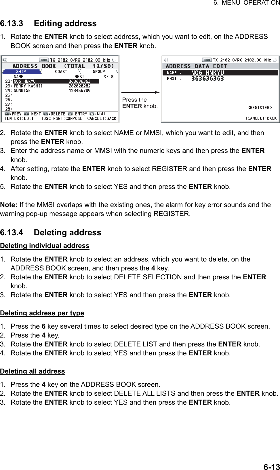 6. MENU OPERATION  6-136.13.3 Editing address 1. Rotate the ENTER knob to select address, which you want to edit, on the ADDRESS BOOK screen and then press the ENTER knob. Press the ENTER knob.LIST 2. Rotate the ENTER knob to select NAME or MMSI, which you want to edit, and then press the ENTER knob. 3.  Enter the address name or MMSI with the numeric keys and then press the ENTER knob. 4.  After setting, rotate the ENTER knob to select REGISTER and then press the ENTER knob. 5. Rotate the ENTER knob to select YES and then press the ENTER knob.  Note: If the MMSI overlaps with the existing ones, the alarm for key error sounds and the warning pop-up message appears when selecting REGISTER.  6.13.4 Deleting address Deleting individual address 1. Rotate the ENTER knob to select an address, which you want to delete, on the ADDRESS BOOK screen, and then press the 4 key. 2. Rotate the ENTER knob to select DELETE SELECTION and then press the ENTER knob. 3. Rotate the ENTER knob to select YES and then press the ENTER knob.  Deleting address per type 1. Press the 6 key several times to select desired type on the ADDRESS BOOK screen. 2. Press the 4 key. 3. Rotate the ENTER knob to select DELETE LIST and then press the ENTER knob. 4. Rotate the ENTER knob to select YES and then press the ENTER knob.  Deleting all address 1. Press the 4 key on the ADDRESS BOOK screen. 2. Rotate the ENTER knob to select DELETE ALL LISTS and then press the ENTER knob. 3. Rotate the ENTER knob to select YES and then press the ENTER knob.  