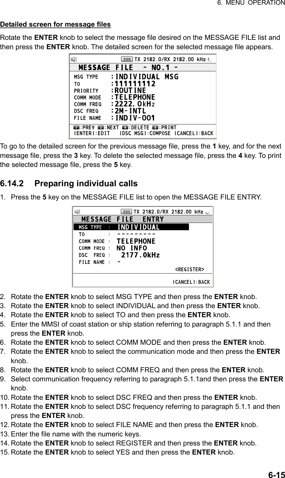 6. MENU OPERATION  6-15 Detailed screen for message files Rotate the ENTER knob to select the message file desired on the MESSAGE FILE list and then press the ENTER knob. The detailed screen for the selected message file appears.  To go to the detailed screen for the previous message file, press the 1 key, and for the next message file, press the 3 key. To delete the selected message file, press the 4 key. To print the selected message file, press the 5 key.  6.14.2 Preparing individual calls 1. Press the 5 key on the MESSAGE FILE list to open the MESSAGE FILE ENTRY.  2. Rotate the ENTER knob to select MSG TYPE and then press the ENTER knob. 3. Rotate the ENTER knob to select INDIVIDUAL and then press the ENTER knob. 4. Rotate the ENTER knob to select TO and then press the ENTER knob. 5.  Enter the MMSI of coast station or ship station referring to paragraph 5.1.1 and then press the ENTER knob. 6. Rotate the ENTER knob to select COMM MODE and then press the ENTER knob. 7. Rotate the ENTER knob to select the communication mode and then press the ENTER knob. 8. Rotate the ENTER knob to select COMM FREQ and then press the ENTER knob. 9.  Select communication frequency referring to paragraph 5.1.1and then press the ENTER knob. 10. Rotate the ENTER knob to select DSC FREQ and then press the ENTER knob. 11. Rotate the ENTER knob to select DSC frequency referring to paragraph 5.1.1 and then press the ENTER knob. 12. Rotate the ENTER knob to select FILE NAME and then press the ENTER knob. 13. Enter the file name with the numeric keys. 14. Rotate the ENTER knob to select REGISTER and then press the ENTER knob. 15. Rotate the ENTER knob to select YES and then press the ENTER knob. 