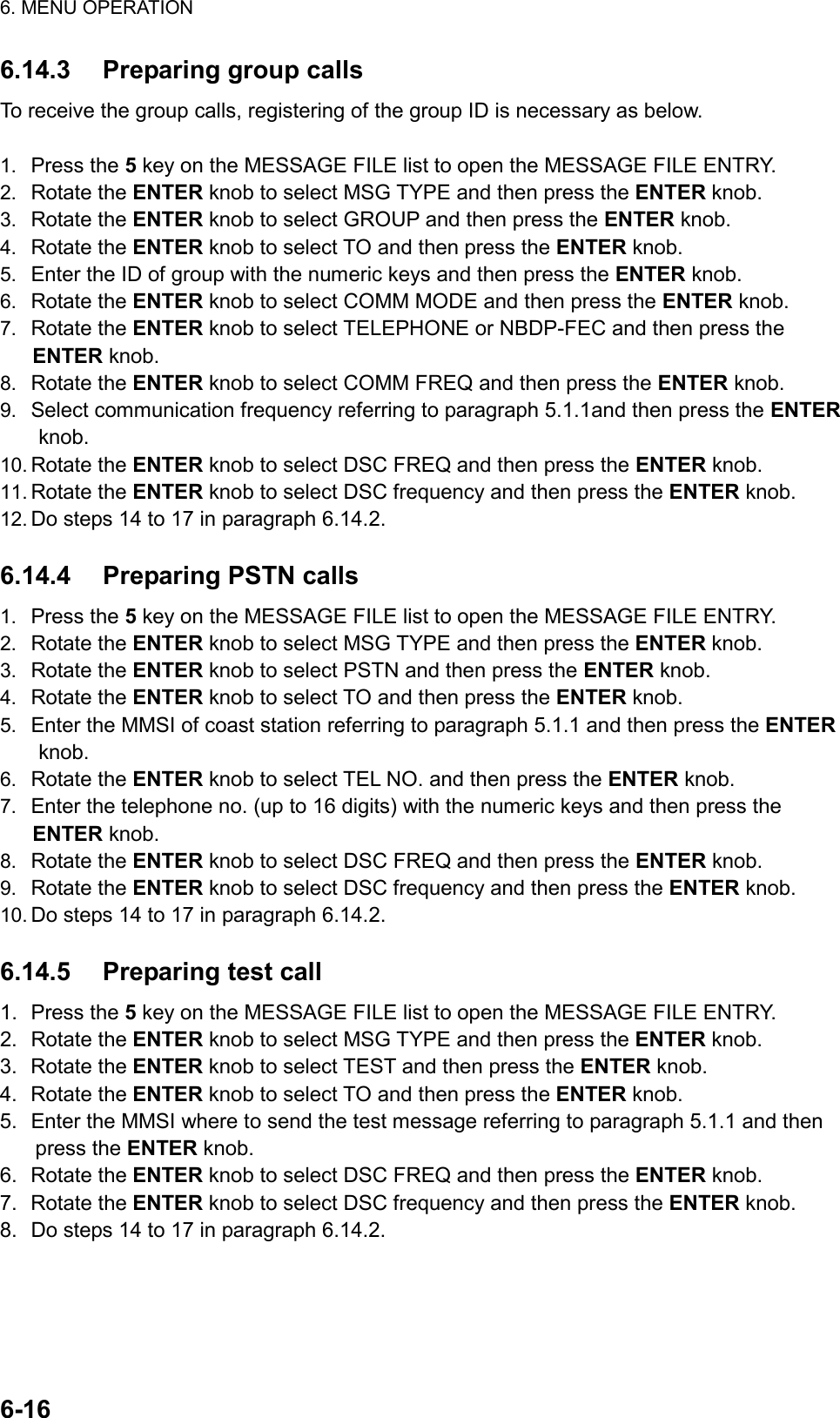 6. MENU OPERATION  6-16  6.14.3  Preparing group calls To receive the group calls, registering of the group ID is necessary as below.  1.  Press the 5 key on the MESSAGE FILE list to open the MESSAGE FILE ENTRY. 2.  Rotate the ENTER knob to select MSG TYPE and then press the ENTER knob. 3.  Rotate the ENTER knob to select GROUP and then press the ENTER knob. 4.  Rotate the ENTER knob to select TO and then press the ENTER knob. 5.  Enter the ID of group with the numeric keys and then press the ENTER knob. 6.  Rotate the ENTER knob to select COMM MODE and then press the ENTER knob. 7.  Rotate the ENTER knob to select TELEPHONE or NBDP-FEC and then press the ENTER knob. 8.  Rotate the ENTER knob to select COMM FREQ and then press the ENTER knob. 9.  Select communication frequency referring to paragraph 5.1.1and then press the ENTER knob. 10. Rotate the ENTER knob to select DSC FREQ and then press the ENTER knob. 11. Rotate the ENTER knob to select DSC frequency and then press the ENTER knob. 12. Do steps 14 to 17 in paragraph 6.14.2.  6.14.4  Preparing PSTN calls 1.  Press the 5 key on the MESSAGE FILE list to open the MESSAGE FILE ENTRY. 2.  Rotate the ENTER knob to select MSG TYPE and then press the ENTER knob. 3.  Rotate the ENTER knob to select PSTN and then press the ENTER knob. 4.  Rotate the ENTER knob to select TO and then press the ENTER knob. 5.  Enter the MMSI of coast station referring to paragraph 5.1.1 and then press the ENTER knob. 6.  Rotate the ENTER knob to select TEL NO. and then press the ENTER knob. 7.  Enter the telephone no. (up to 16 digits) with the numeric keys and then press the ENTER knob. 8.  Rotate the ENTER knob to select DSC FREQ and then press the ENTER knob. 9.  Rotate the ENTER knob to select DSC frequency and then press the ENTER knob. 10. Do steps 14 to 17 in paragraph 6.14.2.  6.14.5  Preparing test call 1. Press the 5 key on the MESSAGE FILE list to open the MESSAGE FILE ENTRY. 2. Rotate the ENTER knob to select MSG TYPE and then press the ENTER knob. 3. Rotate the ENTER knob to select TEST and then press the ENTER knob. 4. Rotate the ENTER knob to select TO and then press the ENTER knob. 5.  Enter the MMSI where to send the test message referring to paragraph 5.1.1 and then press the ENTER knob. 6. Rotate the ENTER knob to select DSC FREQ and then press the ENTER knob. 7. Rotate the ENTER knob to select DSC frequency and then press the ENTER knob. 8.  Do steps 14 to 17 in paragraph 6.14.2.  