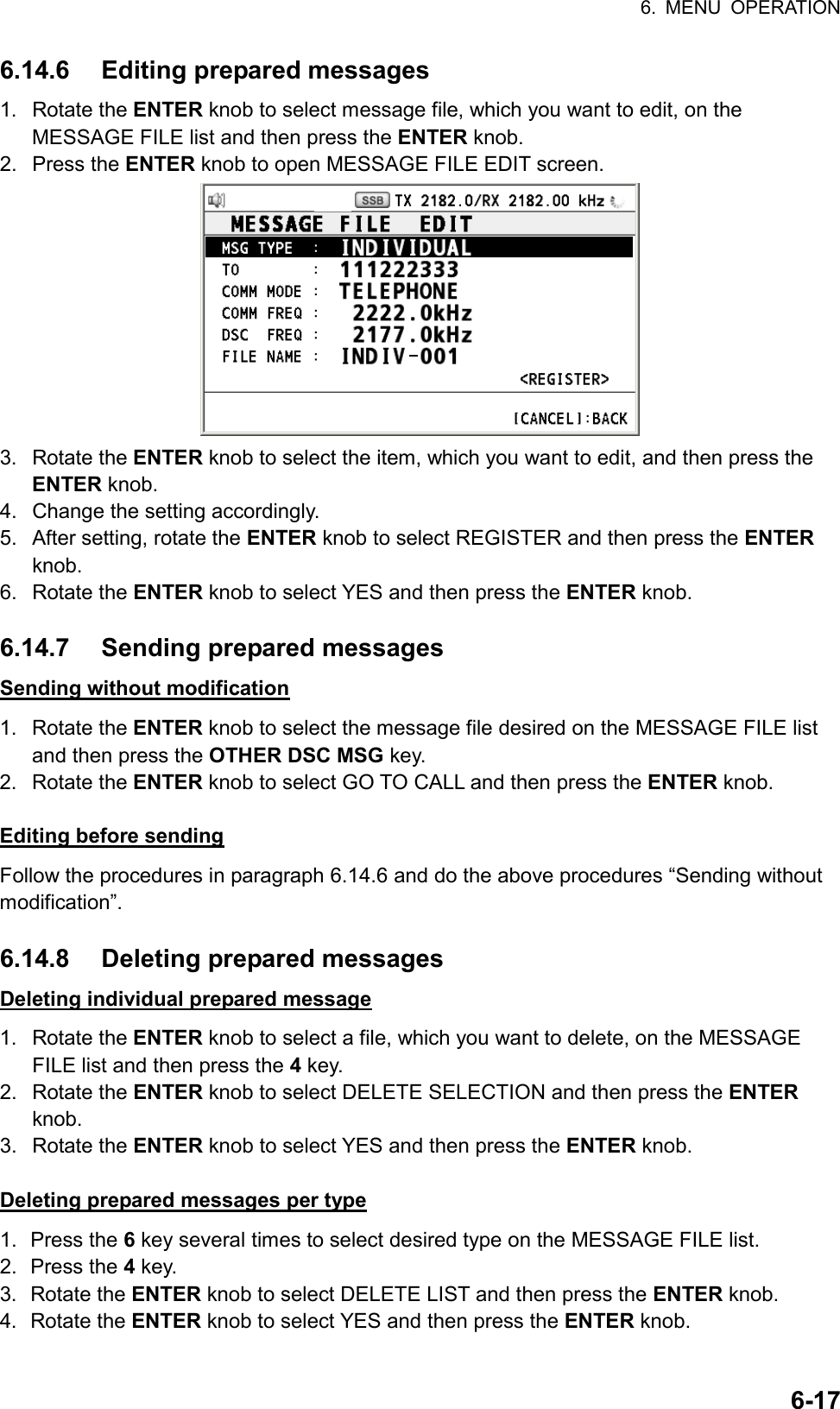 6. MENU OPERATION  6-176.14.6 Editing prepared messages 1. Rotate the ENTER knob to select message file, which you want to edit, on the MESSAGE FILE list and then press the ENTER knob. 2. Press the ENTER knob to open MESSAGE FILE EDIT screen.  3. Rotate the ENTER knob to select the item, which you want to edit, and then press the ENTER knob. 4.  Change the setting accordingly. 5.  After setting, rotate the ENTER knob to select REGISTER and then press the ENTER knob. 6. Rotate the ENTER knob to select YES and then press the ENTER knob.  6.14.7 Sending prepared messages Sending without modification 1. Rotate the ENTER knob to select the message file desired on the MESSAGE FILE list and then press the OTHER DSC MSG key. 2. Rotate the ENTER knob to select GO TO CALL and then press the ENTER knob.  Editing before sending Follow the procedures in paragraph 6.14.6 and do the above procedures “Sending without modification”.  6.14.8 Deleting prepared messages Deleting individual prepared message 1. Rotate the ENTER knob to select a file, which you want to delete, on the MESSAGE FILE list and then press the 4 key. 2. Rotate the ENTER knob to select DELETE SELECTION and then press the ENTER knob. 3. Rotate the ENTER knob to select YES and then press the ENTER knob.  Deleting prepared messages per type 1. Press the 6 key several times to select desired type on the MESSAGE FILE list. 2. Press the 4 key. 3. Rotate the ENTER knob to select DELETE LIST and then press the ENTER knob. 4. Rotate the ENTER knob to select YES and then press the ENTER knob.  