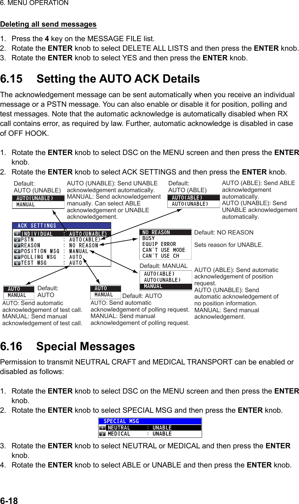 6. MENU OPERATION  6-18  Deleting all send messages 1. Press the 4 key on the MESSAGE FILE list. 2. Rotate the ENTER knob to select DELETE ALL LISTS and then press the ENTER knob. 3. Rotate the ENTER knob to select YES and then press the ENTER knob.  6.15  Setting the AUTO ACK Details The acknowledgement message can be sent automatically when you receive an individual message or a PSTN message. You can also enable or disable it for position, polling and test messages. Note that the automatic acknowledge is automatically disabled when RX call contains error, as required by law. Further, automatic acknowledge is disabled in case of OFF HOOK.  1. Rotate the ENTER knob to select DSC on the MENU screen and then press the ENTER knob. 2. Rotate the ENTER knob to select ACK SETTINGS and then press the ENTER knob. Default:AUTO (UNABLE)AUTO (ABLE): Send ABLE acknowledgement automatically.AUTO (UNABLE): Send UNABLE acknowledgement automatically.AUTO (UNABLE): Send UNABLE acknowledgement automatically.MANUAL: Send acknowledgement manually. Can select ABLE acknowledgement or UNABLE acknowledgement.Sets reason for UNABLE.Default: MANUAL AUTO (ABLE): Send automatic acknowledgement of position request.AUTO (UNABLE): Send automatic acknowledgement of no position information.MANUAL: Send manual acknowledgement.Default: AUTOAUTO: Send automatic acknowledgement of polling request.MANUAL: Send manual acknowledgement of polling request.Default: AUTOAUTO: Send automatic acknowledgement of test call.MANUAL: Send manual acknowledgement of test call.Default: NO REASON’’Default:AUTO (ABLE)  6.16 Special Messages Permission to transmit NEUTRAL CRAFT and MEDICAL TRANSPORT can be enabled or disabled as follows:  1. Rotate the ENTER knob to select DSC on the MENU screen and then press the ENTER knob. 2. Rotate the ENTER knob to select SPECIAL MSG and then press the ENTER knob.  3. Rotate the ENTER knob to select NEUTRAL or MEDICAL and then press the ENTER knob. 4. Rotate the ENTER knob to select ABLE or UNABLE and then press the ENTER knob.  