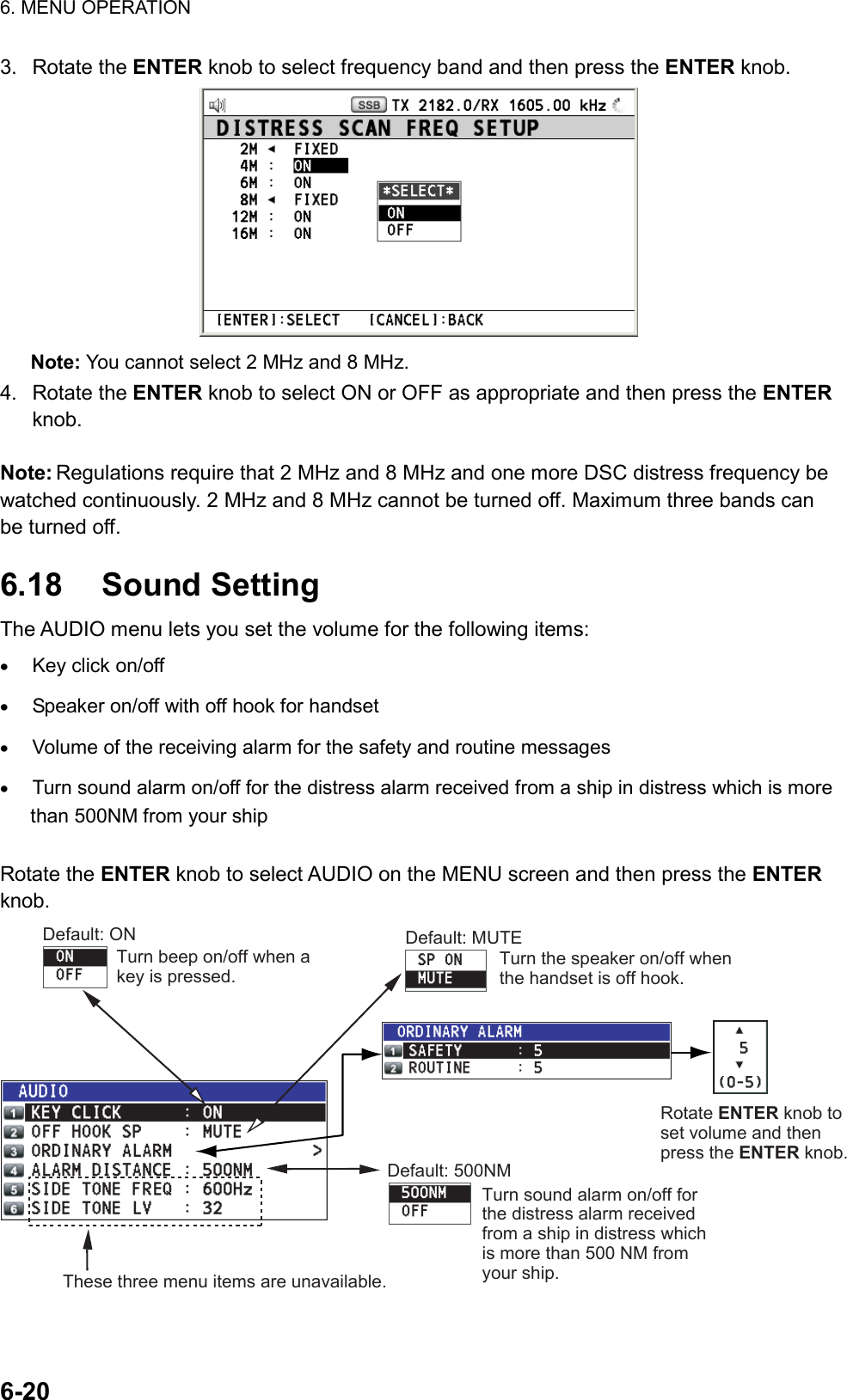 6. MENU OPERATION  6-20  3. Rotate the ENTER knob to select frequency band and then press the ENTER knob.  Note: You cannot select 2 MHz and 8 MHz. 4. Rotate the ENTER knob to select ON or OFF as appropriate and then press the ENTER knob.  Note: Regulations require that 2 MHz and 8 MHz and one more DSC distress frequency be watched continuously. 2 MHz and 8 MHz cannot be turned off. Maximum three bands can be turned off.  6.18 Sound Setting The AUDIO menu lets you set the volume for the following items: •  Key click on/off •  Speaker on/off with off hook for handset •  Volume of the receiving alarm for the safety and routine messages •  Turn sound alarm on/off for the distress alarm received from a ship in distress which is more than 500NM from your ship  Rotate the ENTER knob to select AUDIO on the MENU screen and then press the ENTER knob. Default: ONTurn beep on/off when a key is pressed.Default: MUTETurn the speaker on/off when the handset is off hook.Rotate ENTER knob to set volume and then press the ENTER knob.Default: 500NMTurn sound alarm on/off for the distress alarm received from a ship in distress which is more than 500 NM from your ship.These three menu items are unavailable.  