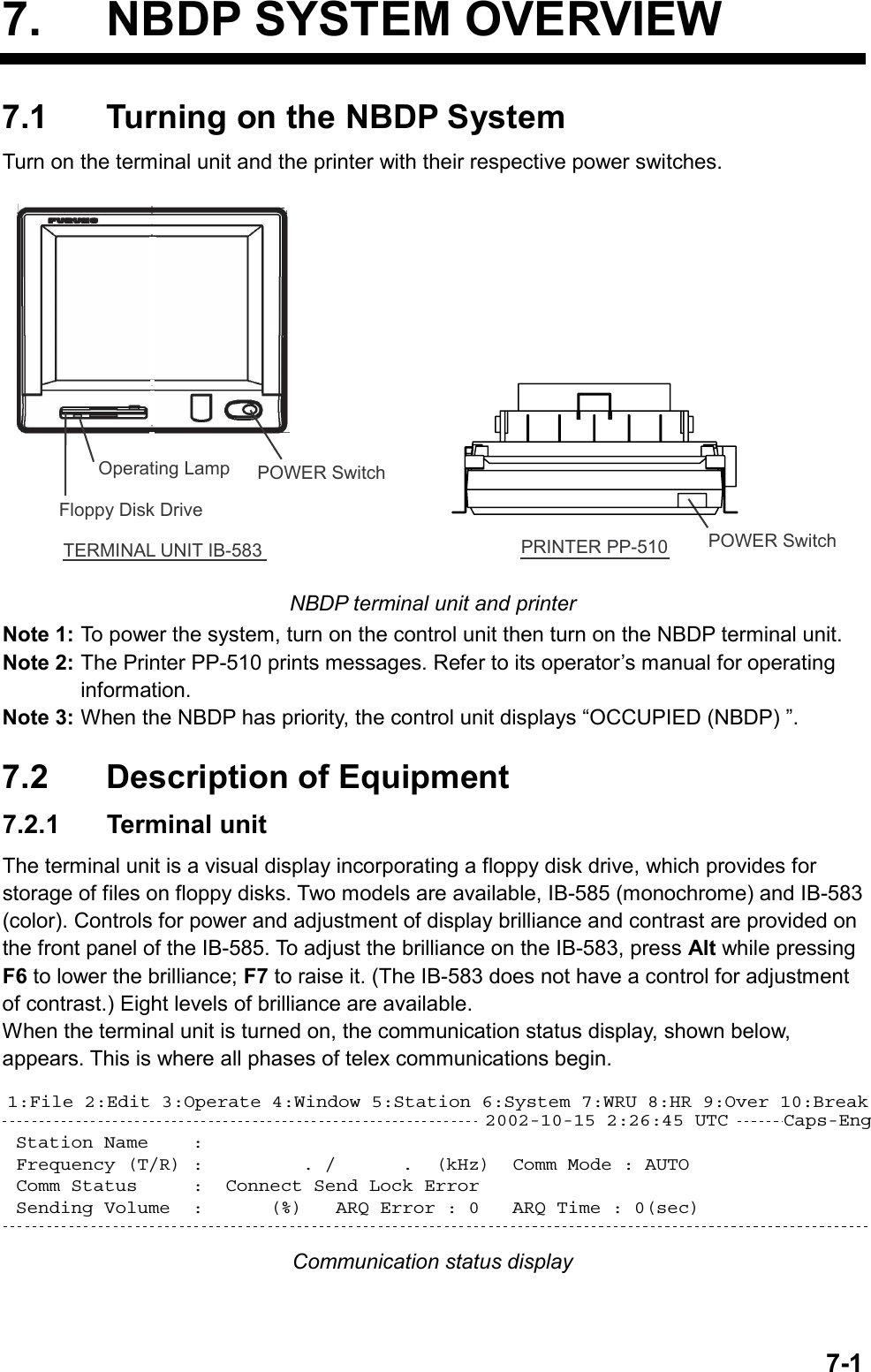   7-17.  NBDP SYSTEM OVERVIEW 7.1  Turning on the NBDP System Turn on the terminal unit and the printer with their respective power switches. TERMINAL UNIT IB-583Operating Lamp POWER SwitchFloppy Disk DrivePRINTER PP-510 POWER Switch NBDP terminal unit and printer Note 1: To power the system, turn on the control unit then turn on the NBDP terminal unit. Note 2: The Printer PP-510 prints messages. Refer to its operator’s manual for operating information. Note 3: When the NBDP has priority, the control unit displays “OCCUPIED (NBDP) ”.  7.2  Description of Equipment 7.2.1 Terminal unit The terminal unit is a visual display incorporating a floppy disk drive, which provides for storage of files on floppy disks. Two models are available, IB-585 (monochrome) and IB-583 (color). Controls for power and adjustment of display brilliance and contrast are provided on the front panel of the IB-585. To adjust the brilliance on the IB-583, press Alt while pressing F6 to lower the brilliance; F7 to raise it. (The IB-583 does not have a control for adjustment of contrast.) Eight levels of brilliance are available. When the terminal unit is turned on, the communication status display, shown below, appears. This is where all phases of telex communications begin. Station Name    :  Frequency (T/R) :         . /      .  (kHz)  Comm Mode : AUTO Comm Status     :  Connect Send Lock Error  Sending Volume  :      (%)   ARQ Error : 0   ARQ Time : 0(sec)1:File 2:Edit 3:Operate 4:Window 5:Station 6:System 7:WRU 8:HR 9:Over 10:Break2002-10-15 2:26:45 UTC     Caps-Eng Communication status display    