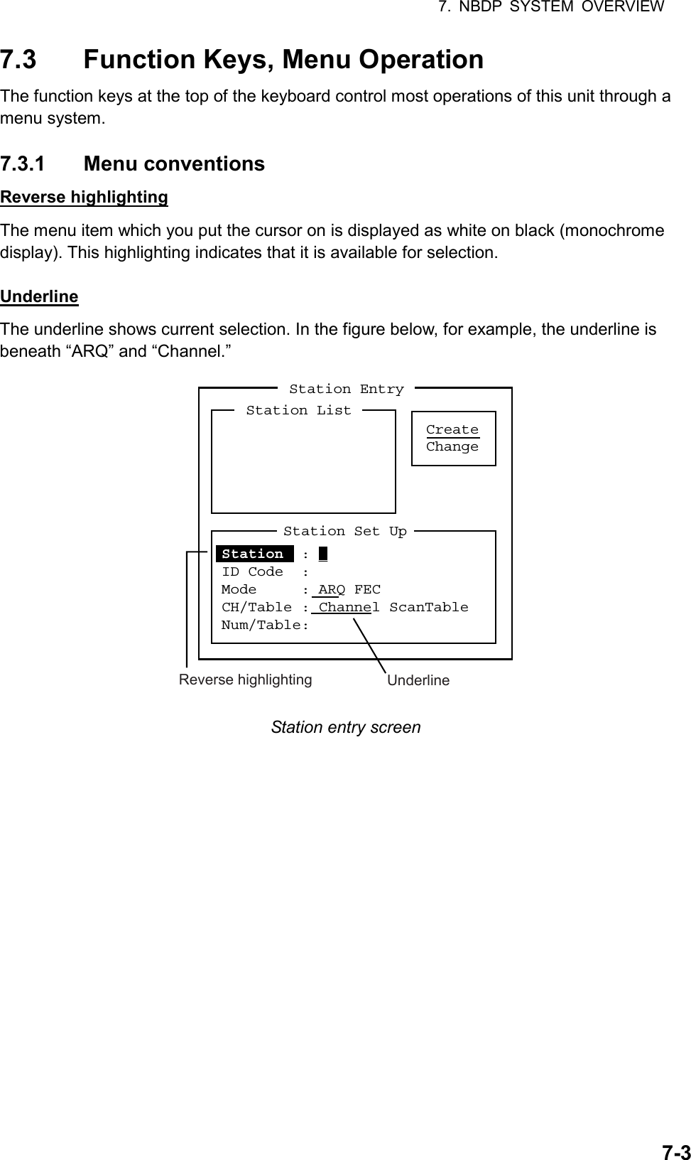 7. NBDP SYSTEM OVERVIEW  7-37.3  Function Keys, Menu Operation The function keys at the top of the keyboard control most operations of this unit through a menu system.  7.3.1 Menu conventions Reverse highlighting The menu item which you put the cursor on is displayed as white on black (monochrome display). This highlighting indicates that it is available for selection.  Underline The underline shows current selection. In the figure below, for example, the underline is beneath “ARQ” and “Channel.” Station EntryCreateChangeStation ListStation Set UpStation  : _ ID Code  :Mode     : ARQ FECCH/Table : Channel ScanTableNum/Table:Reverse highlighting Underline Station entry screen    