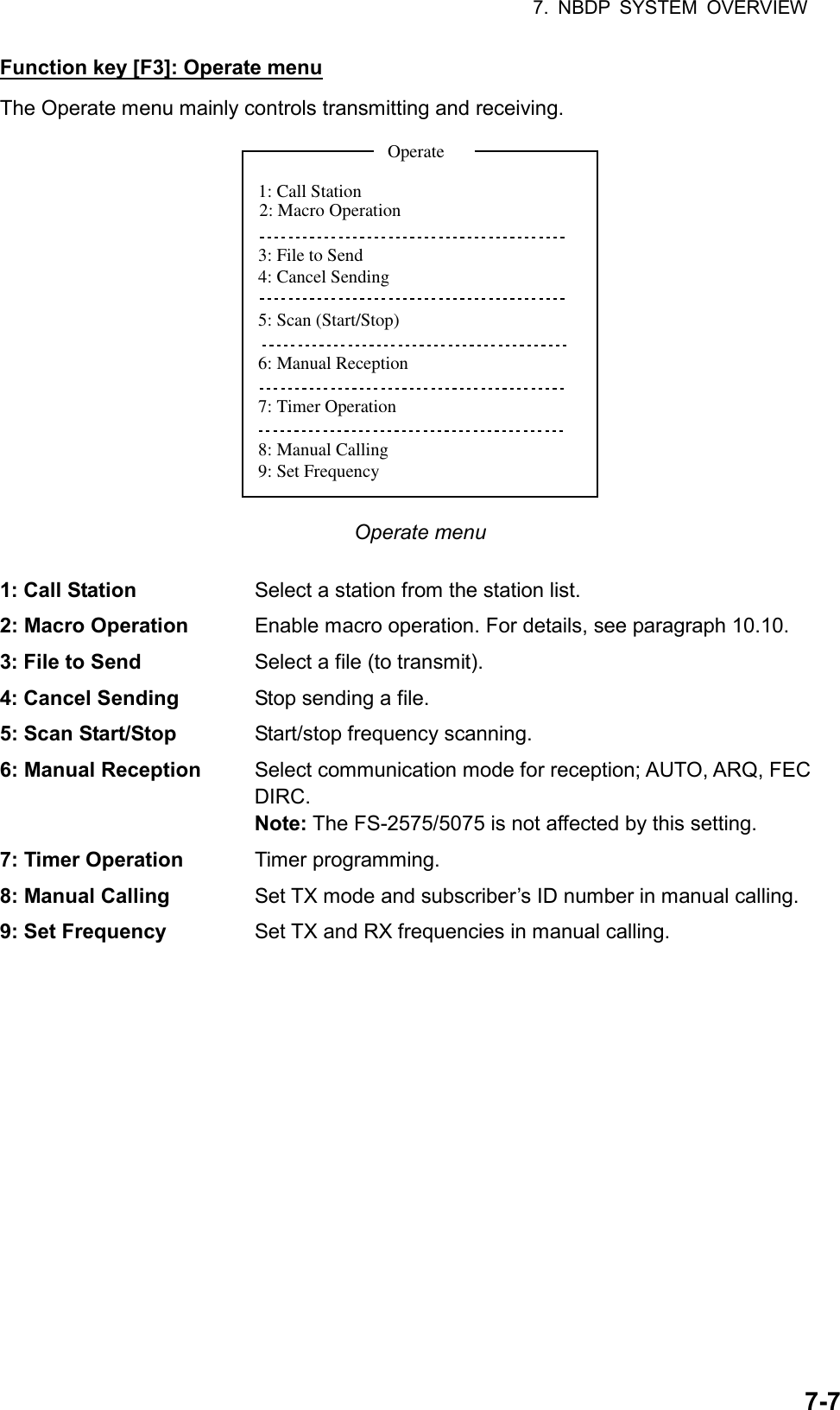 7. NBDP SYSTEM OVERVIEW  7-7Function key [F3]: Operate menu The Operate menu mainly controls transmitting and receiving. 1: Call Station3: File to Send4: Cancel Sending5: Scan (Start/Stop)6: Manual Reception7: Timer Operation8: Manual Calling9: Set FrequencyOperate2: Macro Operation Operate menu  1: Call Station  Select a station from the station list. 2: Macro Operation  Enable macro operation. For details, see paragraph 10.10. 3: File to Send  Select a file (to transmit). 4: Cancel Sending  Stop sending a file. 5: Scan Start/Stop Start/stop frequency scanning. 6: Manual Reception    Select communication mode for reception; AUTO, ARQ, FEC DIRC. Note: The FS-2575/5075 is not affected by this setting. 7: Timer Operation Timer programming. 8: Manual Calling  Set TX mode and subscriber’s ID number in manual calling. 9: Set Frequency  Set TX and RX frequencies in manual calling.  