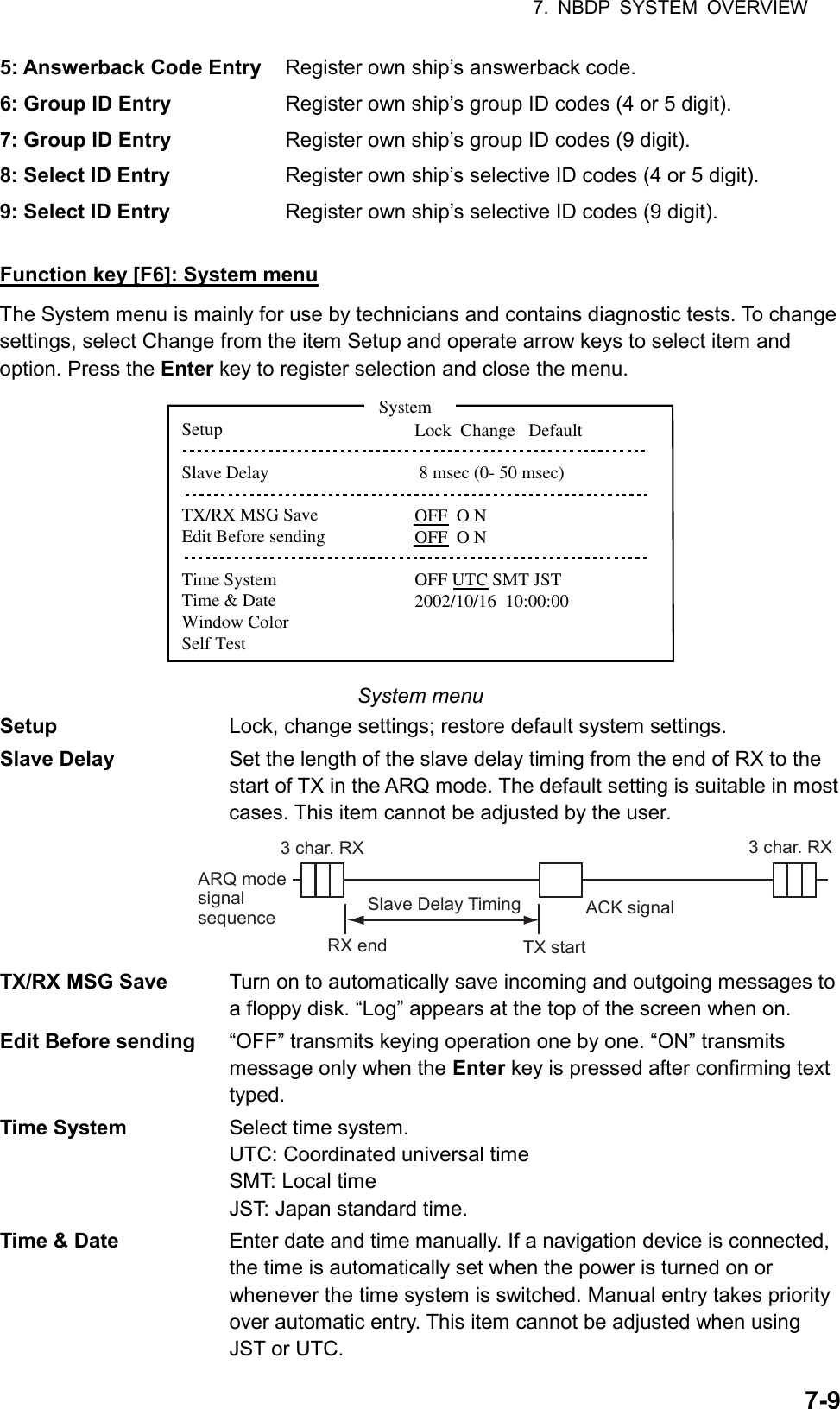 7. NBDP SYSTEM OVERVIEW  7-95: Answerback Code Entry  Register own ship’s answerback code. 6: Group ID Entry    Register own ship’s group ID codes (4 or 5 digit). 7: Group ID Entry  Register own ship’s group ID codes (9 digit). 8: Select ID Entry  Register own ship’s selective ID codes (4 or 5 digit). 9: Select ID Entry  Register own ship’s selective ID codes (9 digit).  Function key [F6]: System menu The System menu is mainly for use by technicians and contains diagnostic tests. To change settings, select Change from the item Setup and operate arrow keys to select item and option. Press the Enter key to register selection and close the menu. SetupSlave DelayTX/RX MSG SaveEdit Before sendingTime SystemTime &amp; DateWindow ColorSelf TestLock  Change   Default 8 msec (0- 50 msec)OFF  O NOFF  O NOFF UTC SMT JST2002/10/16  10:00:00System System menu Setup  Lock, change settings; restore default system settings. Slave Delay  Set the length of the slave delay timing from the end of RX to the start of TX in the ARQ mode. The default setting is suitable in most cases. This item cannot be adjusted by the user. ARQ mode signal sequence3 char. RX 3 char. RXSlave Delay TimingRX end TX startACK signal TX/RX MSG Save  Turn on to automatically save incoming and outgoing messages to a floppy disk. “Log” appears at the top of the screen when on. Edit Before sending  “OFF” transmits keying operation one by one. “ON” transmits message only when the Enter key is pressed after confirming text typed. Time System  Select time system. UTC: Coordinated universal time SMT: Local time JST: Japan standard time. Time &amp; Date  Enter date and time manually. If a navigation device is connected, the time is automatically set when the power is turned on or whenever the time system is switched. Manual entry takes priority over automatic entry. This item cannot be adjusted when using JST or UTC. 