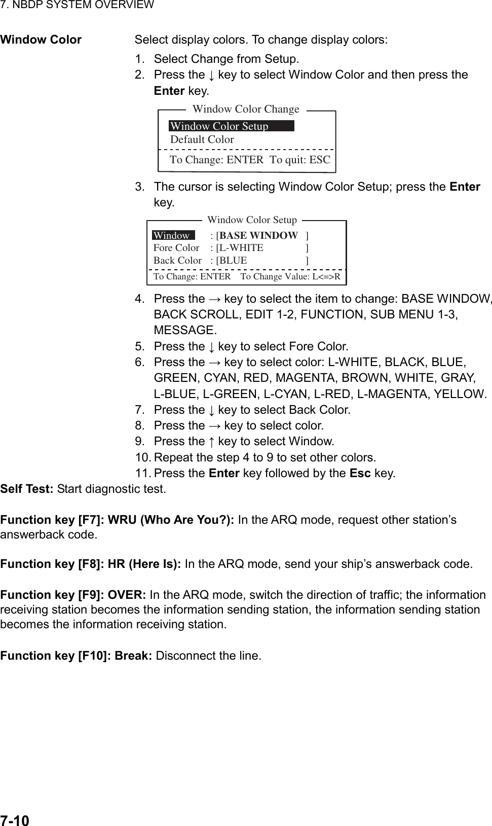 7. NBDP SYSTEM OVERVIEW  7-10  Window Color  Select display colors. To change display colors: 1.  Select Change from Setup. 2. Press the ↓ key to select Window Color and then press the Enter key. Window Color Change Window Color SetupDefault ColorTo Change: ENTER  To quit: ESC 3.  The cursor is selecting Window Color Setup; press the Enter key. Window Color SetupWindow  : [BASE WINDOW ]  Fore Color : [L-WHITE ]     Back Color : [BLUE ]To Change: ENTER    To Change Value: L&lt;=&gt;R 4. Press the → key to select the item to change: BASE WINDOW, BACK SCROLL, EDIT 1-2, FUNCTION, SUB MENU 1-3, MESSAGE. 5. Press the ↓ key to select Fore Color. 6. Press the → key to select color: L-WHITE, BLACK, BLUE, GREEN, CYAN, RED, MAGENTA, BROWN, WHITE, GRAY, L-BLUE, L-GREEN, L-CYAN, L-RED, L-MAGENTA, YELLOW. 7. Press the ↓ key to select Back Color. 8. Press the → key to select color. 9. Press the ↑ key to select Window. 10. Repeat the step 4 to 9 to set other colors. 11. Press the Enter key followed by the Esc key. Self Test: Start diagnostic test.  Function key [F7]: WRU (Who Are You?): In the ARQ mode, request other station’s answerback code.  Function key [F8]: HR (Here Is): In the ARQ mode, send your ship’s answerback code.  Function key [F9]: OVER: In the ARQ mode, switch the direction of traffic; the information receiving station becomes the information sending station, the information sending station becomes the information receiving station.  Function key [F10]: Break: Disconnect the line.     