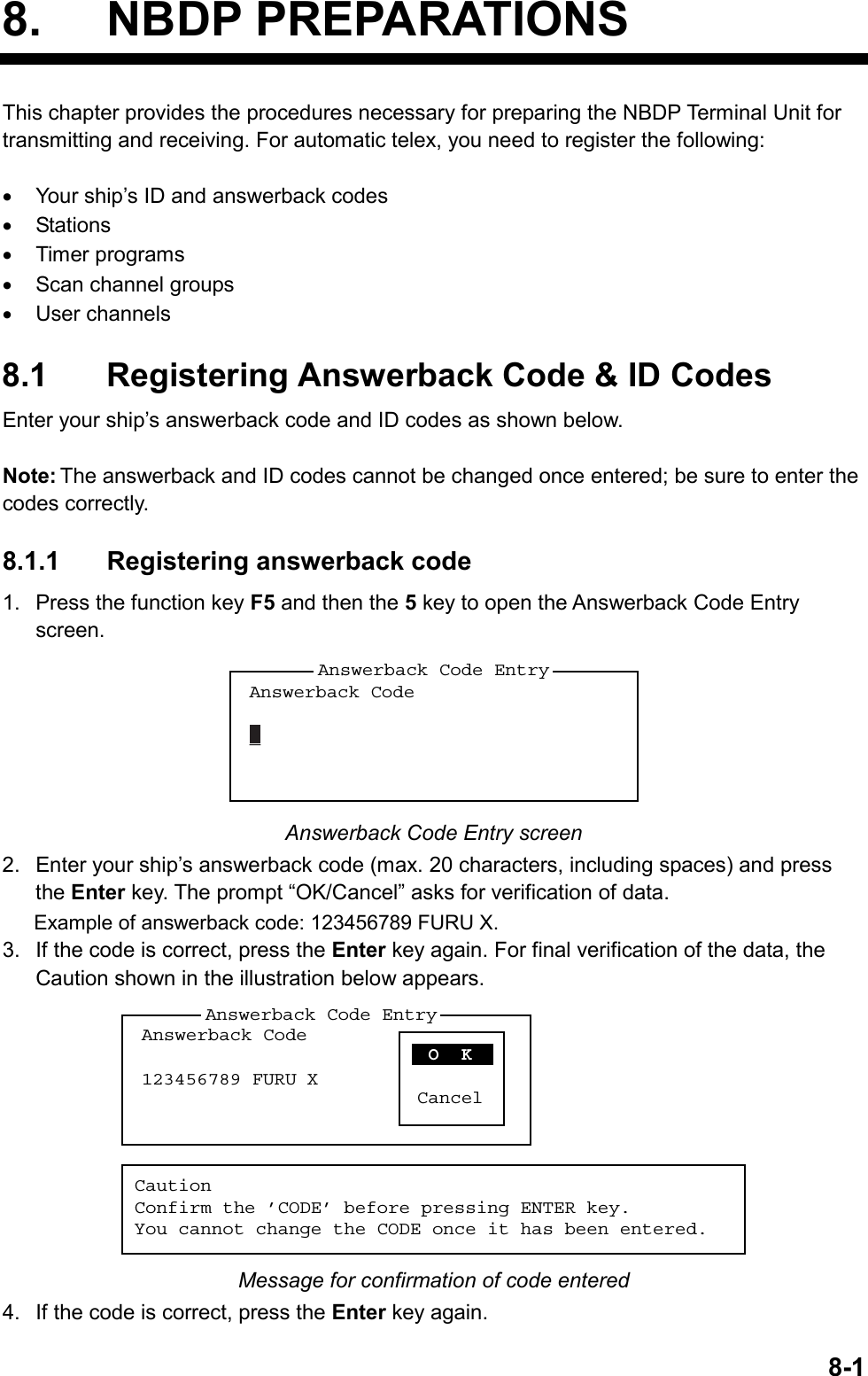   8-18. NBDP PREPARATIONSThis chapter provides the procedures necessary for preparing the NBDP Terminal Unit for transmitting and receiving. For automatic telex, you need to register the following:  •  Your ship’s ID and answerback codes •  Stations •  Timer programs •  Scan channel groups •  User channels  8.1  Registering Answerback Code &amp; ID Codes Enter your ship’s answerback code and ID codes as shown below.  Note: The answerback and ID codes cannot be changed once entered; be sure to enter the codes correctly.  8.1.1 Registering answerback code 1.  Press the function key F5 and then the 5 key to open the Answerback Code Entry screen. Answerback Code_Answerback Code Entry Answerback Code Entry screen 2.  Enter your ship’s answerback code (max. 20 characters, including spaces) and press the Enter key. The prompt “OK/Cancel” asks for verification of data. Example of answerback code: 123456789 FURU X. 3.  If the code is correct, press the Enter key again. For final verification of the data, the Caution shown in the illustration below appears. Answerback Code123456789 FURU XAnswerback Code Entry O  KCancelCautionConfirm the ’CODE’ before pressing ENTER key.You cannot change the CODE once it has been entered. Message for confirmation of code entered 4.  If the code is correct, press the Enter key again. 