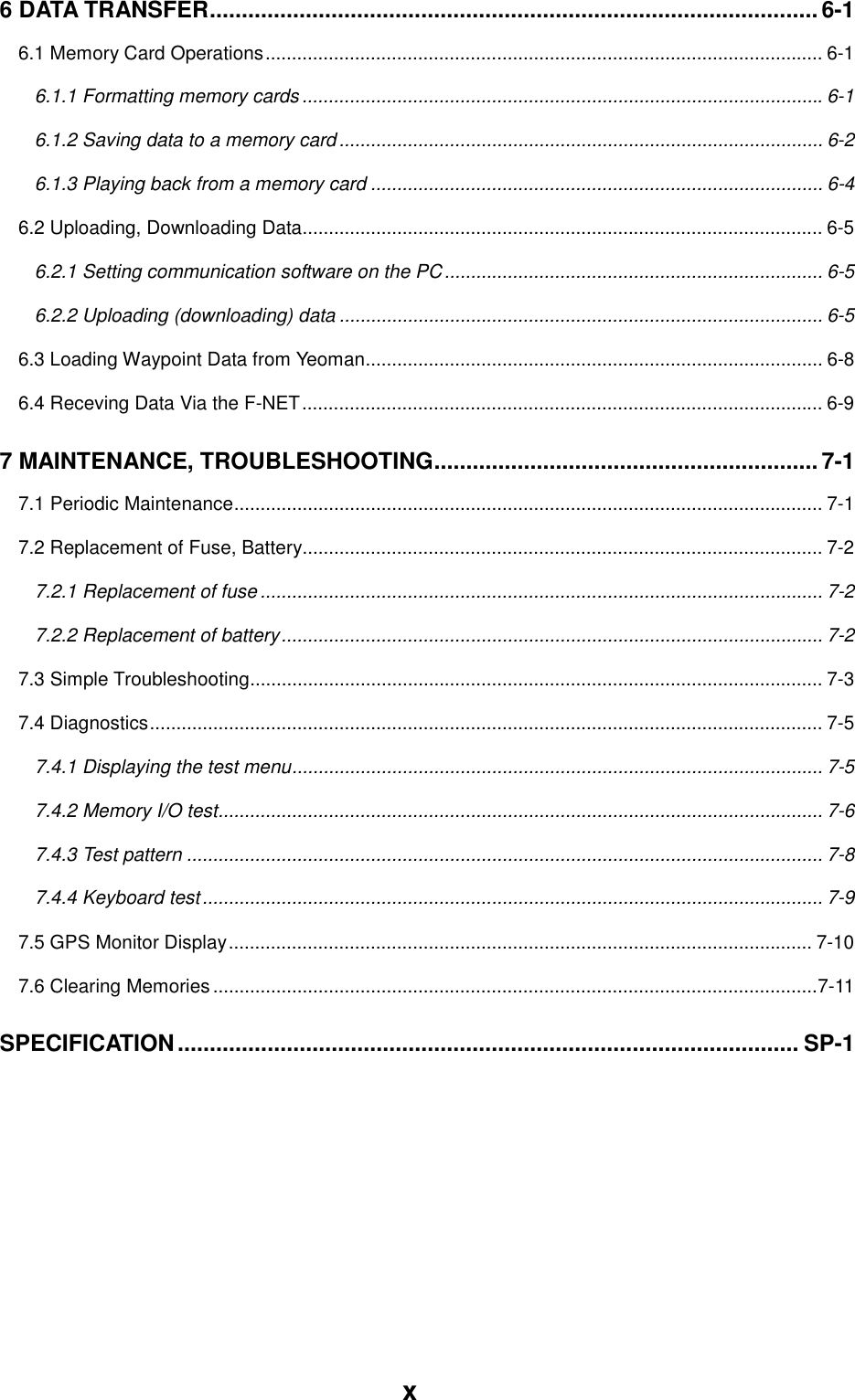 x6 DATA TRANSFER............................................................................................... 6-16.1 Memory Card Operations.......................................................................................................... 6-16.1.1 Formatting memory cards ...................................................................................................6-16.1.2 Saving data to a memory card............................................................................................ 6-26.1.3 Playing back from a memory card ...................................................................................... 6-46.2 Uploading, Downloading Data................................................................................................... 6-56.2.1 Setting communication software on the PC........................................................................ 6-56.2.2 Uploading (downloading) data ............................................................................................ 6-56.3 Loading Waypoint Data from Yeoman....................................................................................... 6-86.4 Receving Data Via the F-NET................................................................................................... 6-97 MAINTENANCE, TROUBLESHOOTING............................................................7-17.1 Periodic Maintenance................................................................................................................ 7-17.2 Replacement of Fuse, Battery................................................................................................... 7-27.2.1 Replacement of fuse ........................................................................................................... 7-27.2.2 Replacement of battery....................................................................................................... 7-27.3 Simple Troubleshooting............................................................................................................. 7-37.4 Diagnostics................................................................................................................................ 7-57.4.1 Displaying the test menu..................................................................................................... 7-57.4.2 Memory I/O test................................................................................................................... 7-67.4.3 Test pattern ......................................................................................................................... 7-87.4.4 Keyboard test...................................................................................................................... 7-97.5 GPS Monitor Display............................................................................................................... 7-107.6 Clearing Memories ...................................................................................................................7-11SPECIFICATION................................................................................................. SP-1