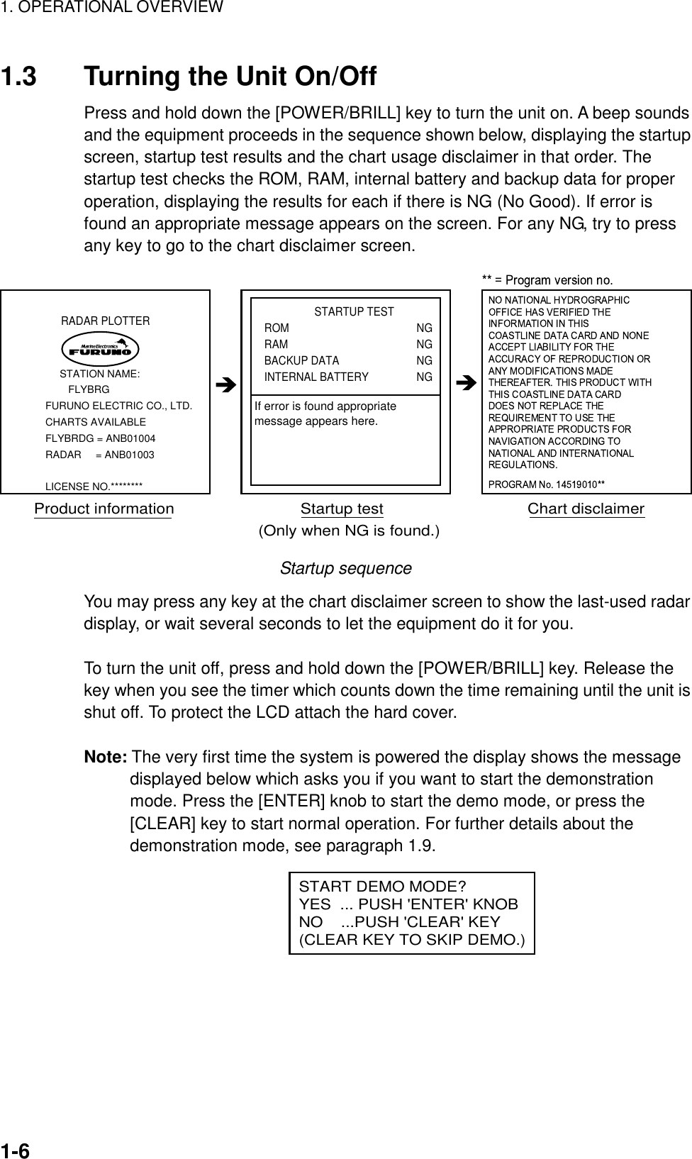 1. OPERATIONAL OVERVIEW1-61.3 Turning the Unit On/OffPress and hold down the [POWER/BRILL] key to turn the unit on. A beep soundsand the equipment proceeds in the sequence shown below, displaying the startupscreen, startup test results and the chart usage disclaimer in that order. Thestartup test checks the ROM, RAM, internal battery and backup data for properoperation, displaying the results for each if there is NG (No Good). If error isfound an appropriate message appears on the screen. For any NG, try to pressany key to go to the chart disclaimer screen.RADAR PLOTTER     STATION NAME:        FLYBRGFURUNO ELECTRIC CO., LTD.CHARTS AVAILABLEFLYBRDG = ANB01004RADAR     = ANB01003LICENSE NO.********                 STARTUP TESTROM NGRAM NGBACKUP DATA NGINTERNAL BATTERY NGProduct information                            Startup test                                Chart disclaimerIf error is found appropriatemessage appears here.(Only when NG is found.)Startup sequenceYou may press any key at the chart disclaimer screen to show the last-used radardisplay, or wait several seconds to let the equipment do it for you.To turn the unit off, press and hold down the [POWER/BRILL] key. Release thekey when you see the timer which counts down the time remaining until the unit isshut off. To protect the LCD attach the hard cover.Note: The very first time the system is powered the display shows the messagedisplayed below which asks you if you want to start the demonstrationmode. Press the [ENTER] knob to start the demo mode, or press the[CLEAR] key to start normal operation. For further details about thedemonstration mode, see paragraph 1.9.      START DEMO MODE?YES  ... PUSH &apos;ENTER&apos; KNOBNO    ...PUSH &apos;CLEAR&apos; KEY(CLEAR KEY TO SKIP DEMO.)