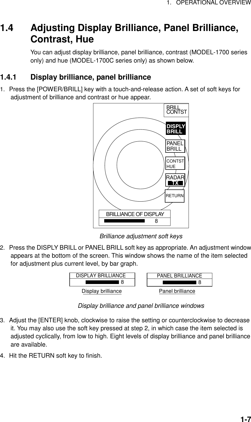 1. OPERATIONAL OVERVIEW1-71.4 Adjusting Display Brilliance, Panel Brilliance,Contrast, HueYou can adjust display brilliance, panel brilliance, contrast (MODEL-1700 seriesonly) and hue (MODEL-1700C series only) as shown below.1.4.1 Display brilliance, panel brilliance1.  Press the [POWER/BRILL] key with a touch-and-release action. A set of soft keys foradjustment of brilliance and contrast or hue appear.BRILLIANCE OF DISPLAY8BRILLCONTSTDISPLYBRILLPANELBRILLCONTSTHUERETURNRADARTXBrilliance adjustment soft keys2.  Press the DISPLY BRILL or PANEL BRILL soft key as appropriate. An adjustment windowappears at the bottom of the screen. This window shows the name of the item selectedfor adjustment plus current level, by bar graph.DISPLAY BRILLIANCE8PANEL BRILLIANCE8Display brilliance                         Panel brillianceDisplay brilliance and panel brilliance windows3.  Adjust the [ENTER] knob, clockwise to raise the setting or counterclockwise to decreaseit. You may also use the soft key pressed at step 2, in which case the item selected isadjusted cyclically, from low to high. Eight levels of display brilliance and panel brillianceare available.4. Hit the RETURN soft key to finish.