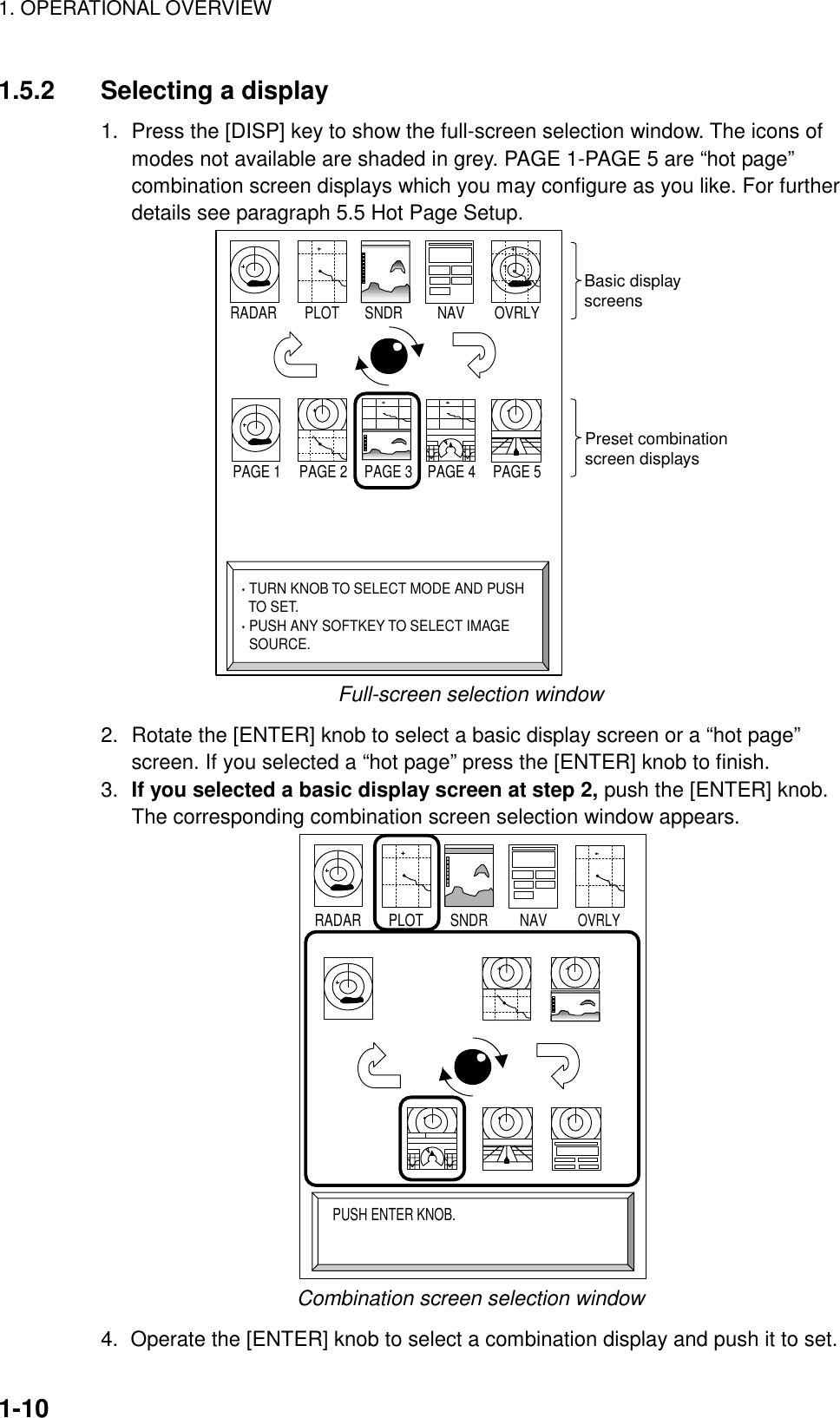 1. OPERATIONAL OVERVIEW1-101.5.2 Selecting a display1. Press the [DISP] key to show the full-screen selection window. The icons ofmodes not available are shaded in grey. PAGE 1-PAGE 5 are “hot page”combination screen displays which you may configure as you like. For furtherdetails see paragraph 5.5 Hot Page Setup.PAGE 1 PAGE 2 PAGE 3 PAGE 4 PAGE 5RADAR PLOT SNDR NAV OVRLY· TURN KNOB TO SELECT MODE AND PUSH  TO SET.· PUSH ANY SOFTKEY TO SELECT IMAGE  SOURCE.Basic displayscreensPreset combinationscreen displaysFull-screen selection window2. Rotate the [ENTER] knob to select a basic display screen or a “hot page”screen. If you selected a “hot page” press the [ENTER] knob to finish.3. If you selected a basic display screen at step 2, push the [ENTER] knob.The corresponding combination screen selection window appears.RADAR PLOT SNDR NAVOVRLYPUSH ENTER KNOB.Combination screen selection window4.  Operate the [ENTER] knob to select a combination display and push it to set.