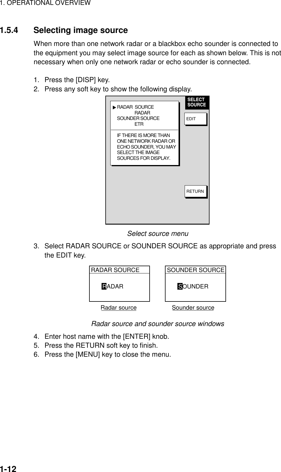 1. OPERATIONAL OVERVIEW1-121.5.4 Selecting image sourceWhen more than one network radar or a blackbox echo sounder is connected tothe equipment you may select image source for each as shown below. This is notnecessary when only one network radar or echo sounder is connected.1.  Press the [DISP] key.2.  Press any soft key to show the following display.RADAR  SOURCE                RADARSOUNDER SOURCE                ETRIF THERE IS MORE THANONE NETWORK RADAR ORECHO SOUNDER, YOU MAYSELECT THE IMAGESOURCES FOR DISPLAY.▲SELECTSOURCEEDITRETURNSelect source menu3.  Select RADAR SOURCE or SOUNDER SOURCE as appropriate and pressthe EDIT key.RADAR SOURCERADARSOUNDER SOURCESOUNDER  Radar source                     Sounder sourceRadar source and sounder source windows4.  Enter host name with the [ENTER] knob.5.  Press the RETURN soft key to finish.6.  Press the [MENU] key to close the menu.