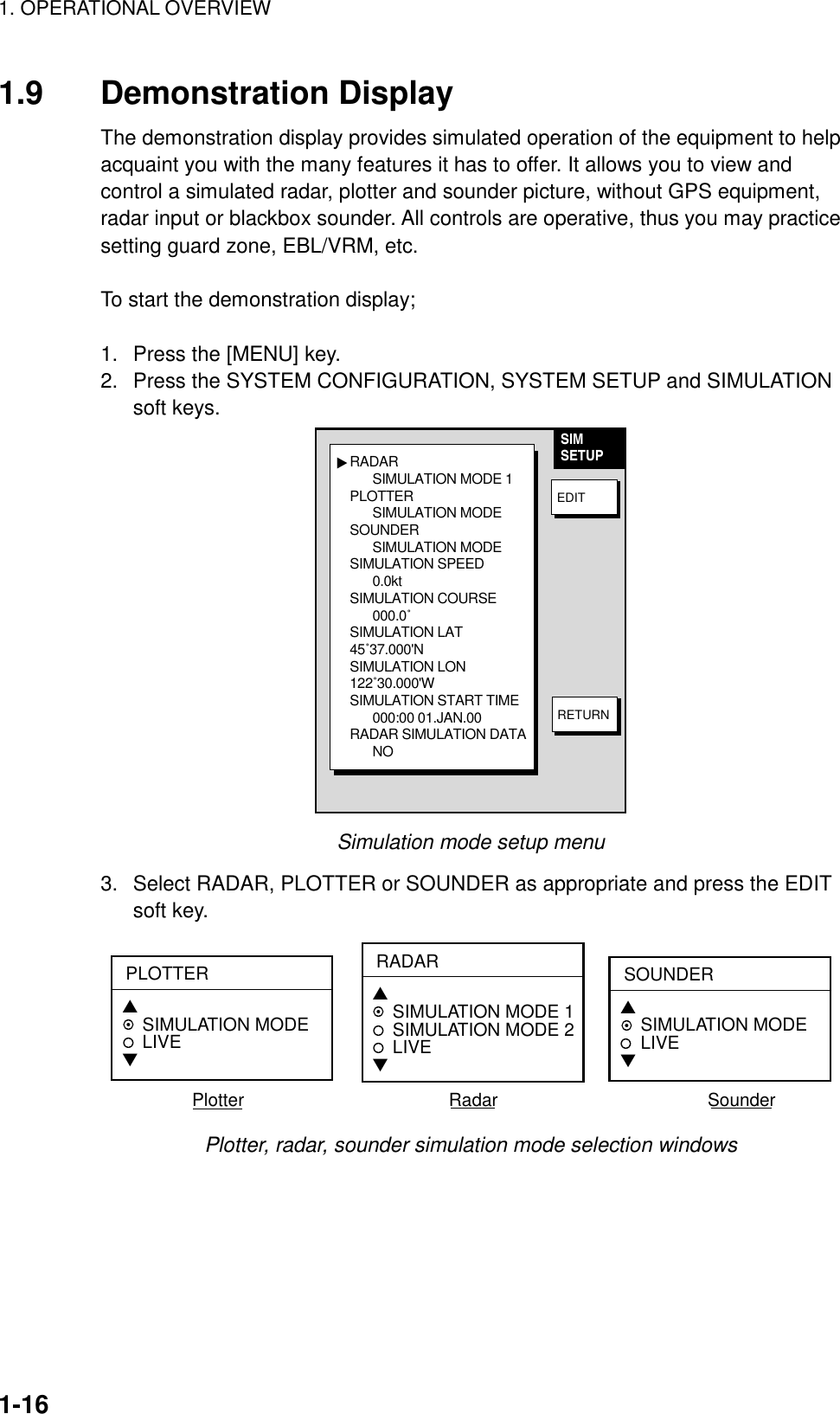 1. OPERATIONAL OVERVIEW1-161.9 Demonstration DisplayThe demonstration display provides simulated operation of the equipment to helpacquaint you with the many features it has to offer. It allows you to view andcontrol a simulated radar, plotter and sounder picture, without GPS equipment,radar input or blackbox sounder. All controls are operative, thus you may practicesetting guard zone, EBL/VRM, etc.To start the demonstration display;1.  Press the [MENU] key.2.  Press the SYSTEM CONFIGURATION, SYSTEM SETUP and SIMULATIONsoft keys.RADAR SIMULATION MODE 1PLOTTERSIMULATION MODESOUNDERSIMULATION MODESIMULATION SPEED0.0ktSIMULATION COURSE000.0˚SIMULATION LAT45˚37.000&apos;NSIMULATION LON122˚30.000&apos;WSIMULATION START TIME000:00 01.JAN.00RADAR SIMULATION DATANO▲SIMSETUPEDITRETURNSimulation mode setup menu3.  Select RADAR, PLOTTER or SOUNDER as appropriate and press the EDITsoft key.PLOTTER▲   SIMULATION MODELIVE▼RADAR▲   SIMULATION MODE 1SIMULATION MODE 2LIVE▼SOUNDER▲   SIMULATION MODELIVE▼Plotter                                         Radar                                          SounderPlotter, radar, sounder simulation mode selection windows