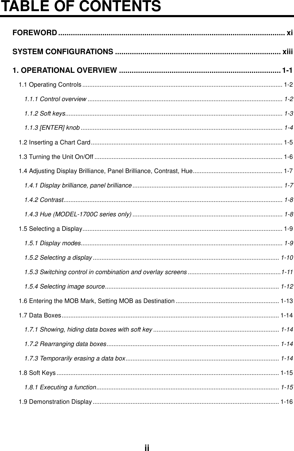 iiTABLE OF CONTENTSFOREWORD............................................................................................................ xiSYSTEM CONFIGURATIONS ............................................................................... xiii1. OPERATIONAL OVERVIEW .............................................................................1-11.1 Operating Controls .................................................................................................................... 1-21.1.1 Control overview ................................................................................................................. 1-21.1.2 Soft keys.............................................................................................................................. 1-31.1.3 [ENTER] knob ..................................................................................................................... 1-41.2 Inserting a Chart Card............................................................................................................... 1-51.3 Turning the Unit On/Off ............................................................................................................. 1-61.4 Adjusting Display Brilliance, Panel Brilliance, Contrast, Hue.................................................... 1-71.4.1 Display brilliance, panel brilliance....................................................................................... 1-71.4.2 Contrast............................................................................................................................... 1-81.4.3 Hue (MODEL-1700C series only) ....................................................................................... 1-81.5 Selecting a Display.................................................................................................................... 1-91.5.1 Display modes..................................................................................................................... 1-91.5.2 Selecting a display ............................................................................................................ 1-101.5.3 Switching control in combination and overlay screens ......................................................1-111.5.4 Selecting image source..................................................................................................... 1-121.6 Entering the MOB Mark, Setting MOB as Destination ............................................................ 1-131.7 Data Boxes.............................................................................................................................. 1-141.7.1 Showing, hiding data boxes with soft key ......................................................................... 1-141.7.2 Rearranging data boxes....................................................................................................1-141.7.3 Temporarily erasing a data box......................................................................................... 1-141.8 Soft Keys................................................................................................................................. 1-151.8.1 Executing a function.......................................................................................................... 1-151.9 Demonstration Display............................................................................................................ 1-16