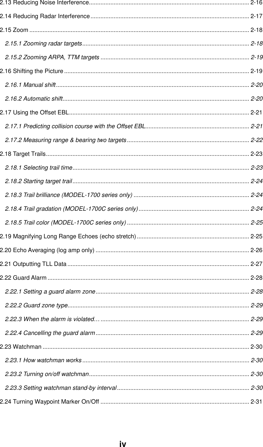 iv2.13 Reducing Noise Interference................................................................................................. 2-162.14 Reducing Radar Interference................................................................................................2-172.15 Zoom ..................................................................................................................................... 2-182.15.1 Zooming radar targets..................................................................................................... 2-182.15.2 Zooming ARPA, TTM targets .......................................................................................... 2-192.16 Shifting the Picture................................................................................................................ 2-192.16.1 Manual shift..................................................................................................................... 2-202.16.2 Automatic shift................................................................................................................. 2-202.17 Using the Offset EBL............................................................................................................. 2-212.17.1 Predicting collision course with the Offset EBL............................................................... 2-212.17.2 Measuring range &amp; bearing two targets.......................................................................... 2-222.18 Target Trails........................................................................................................................... 2-232.18.1 Selecting trail time........................................................................................................... 2-232.18.2 Starting target trail........................................................................................................... 2-242.18.3 Trail brilliance (MODEL-1700 series only) ...................................................................... 2-242.18.4 Trail gradation (MODEL-1700C series only)................................................................... 2-242.18.5 Trail color (MODEL-1700C series only) .......................................................................... 2-252.19 Magnifying Long Range Echoes (echo stretch).................................................................... 2-252.20 Echo Averaging (log amp only) ............................................................................................. 2-262.21 Outputting TLL Data .............................................................................................................. 2-272.22 Guard Alarm .......................................................................................................................... 2-282.22.1 Setting a guard alarm zone............................................................................................. 2-282.22.2 Guard zone type.............................................................................................................. 2-292.22.3 When the alarm is violated….......................................................................................... 2-292.22.4 Cancelling the guard alarm............................................................................................. 2-292.23 Watchman ............................................................................................................................. 2-302.23.1 How watchman works ..................................................................................................... 2-302.23.2 Turning on/off watchman................................................................................................. 2-302.23.3 Setting watchman stand-by interval................................................................................ 2-302.24 Turning Waypoint Marker On/Off .......................................................................................... 2-31