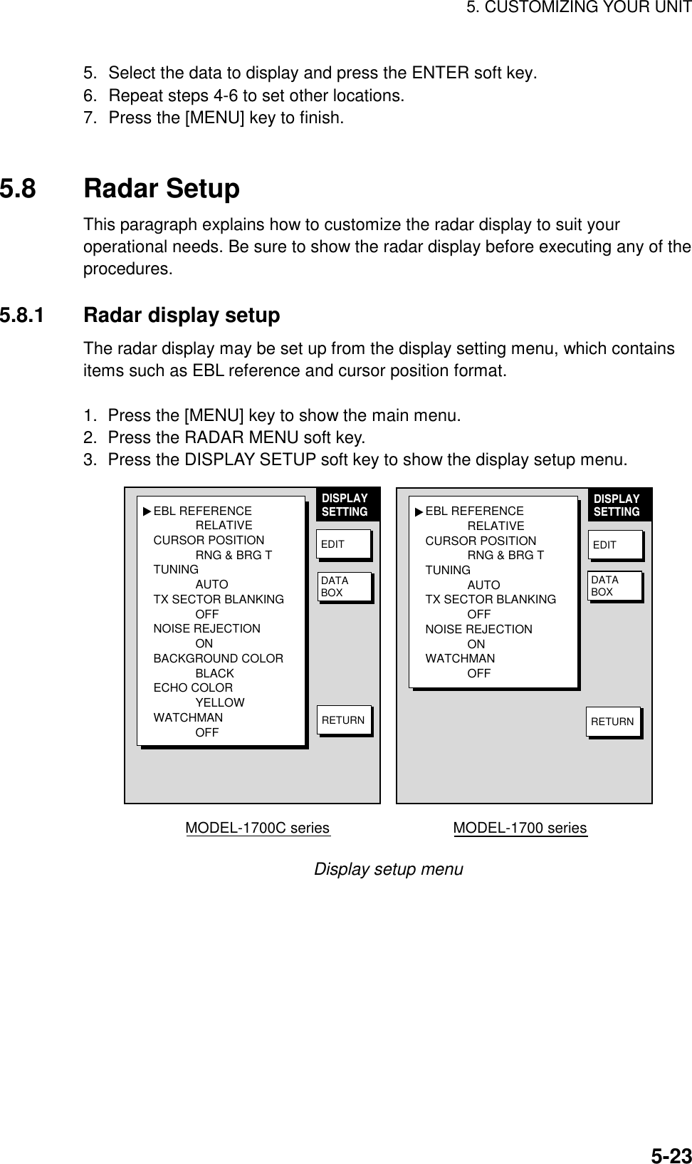 5. CUSTOMIZING YOUR UNIT5-235. Select the data to display and press the ENTER soft key.6. Repeat steps 4-6 to set other locations.7. Press the [MENU] key to finish.5.8 Radar SetupThis paragraph explains how to customize the radar display to suit youroperational needs. Be sure to show the radar display before executing any of theprocedures.5.8.1 Radar display setupThe radar display may be set up from the display setting menu, which containsitems such as EBL reference and cursor position format.1.  Press the [MENU] key to show the main menu.2.  Press the RADAR MENU soft key.3.  Press the DISPLAY SETUP soft key to show the display setup menu.EBL REFERENCERELATIVECURSOR POSITIONRNG &amp; BRG TTUNINGAUTOTX SECTOR BLANKINGOFFNOISE REJECTIONONBACKGROUND COLORBLACKECHO COLORYELLOWWATCHMANOFF▲DISPLAYSETTINGEDITDATABOXEBL REFERENCERELATIVECURSOR POSITIONRNG &amp; BRG TTUNINGAUTOTX SECTOR BLANKINGOFFNOISE REJECTIONONWATCHMANOFF▲DISPLAYSETTINGEDITRETURNMODEL-1700C series                              MODEL-1700 seriesRETURNDATABOXDisplay setup menu