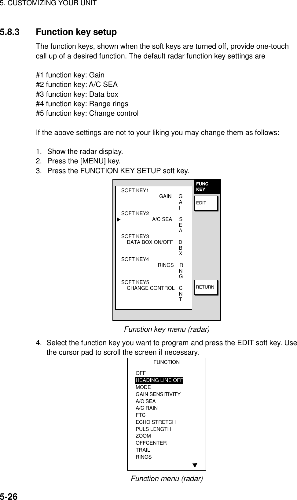 5. CUSTOMIZING YOUR UNIT5-265.8.3 Function key setupThe function keys, shown when the soft keys are turned off, provide one-touchcall up of a desired function. The default radar function key settings are#1 function key: Gain#2 function key: A/C SEA#3 function key: Data box#4 function key: Range rings#5 function key: Change controlIf the above settings are not to your liking you may change them as follows:1.  Show the radar display.2.  Press the [MENU] key.3.  Press the FUNCTION KEY SETUP soft key.FUNCKEYRETURNEDITSOFT KEY1                           GAIN     G                                         A                                         ISOFT KEY2                      A/C SEA     S                                         E                                         ASOFT KEY3    DATA BOX ON/OFF    D                                         B                                         XSOFT KEY4                          RINGS    R                                         N                                         GSOFT KEY5    CHANGE CONTROL   C                                              N                                         T▲Function key menu (radar)4. Select the function key you want to program and press the EDIT soft key. Usethe cursor pad to scroll the screen if necessary.▲FUNCTIONOFFHEADING LINE OFFMODEGAIN SENSITIVITYA/C SEAA/C RAINFTCECHO STRETCHPULS LENGTHZOOMOFFCENTERTRAILRINGSFunction menu (radar)