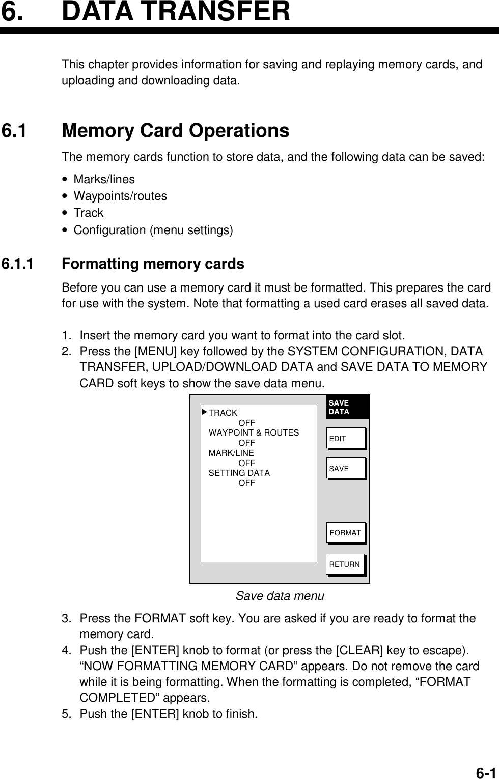 6. DATA TRANSFER6-16. DATA TRANSFERThis chapter provides information for saving and replaying memory cards, anduploading and downloading data.6.1 Memory Card OperationsThe memory cards function to store data, and the following data can be saved:• Marks/lines• Waypoints/routes• Track• Configuration (menu settings)6.1.1 Formatting memory cardsBefore you can use a memory card it must be formatted. This prepares the cardfor use with the system. Note that formatting a used card erases all saved data.1. Insert the memory card you want to format into the card slot.2. Press the [MENU] key followed by the SYSTEM CONFIGURATION, DATATRANSFER, UPLOAD/DOWNLOAD DATA and SAVE DATA TO MEMORYCARD soft keys to show the save data menu.TRACKOFFWAYPOINT &amp; ROUTESOFFMARK/LINEOFFSETTING DATAOFF▲SAVEDATAEDITSAVEFORMATRETURNSave data menu3. Press the FORMAT soft key. You are asked if you are ready to format thememory card.4. Push the [ENTER] knob to format (or press the [CLEAR] key to escape).“NOW FORMATTING MEMORY CARD” appears. Do not remove the cardwhile it is being formatting. When the formatting is completed, “FORMATCOMPLETED” appears.5. Push the [ENTER] knob to finish.