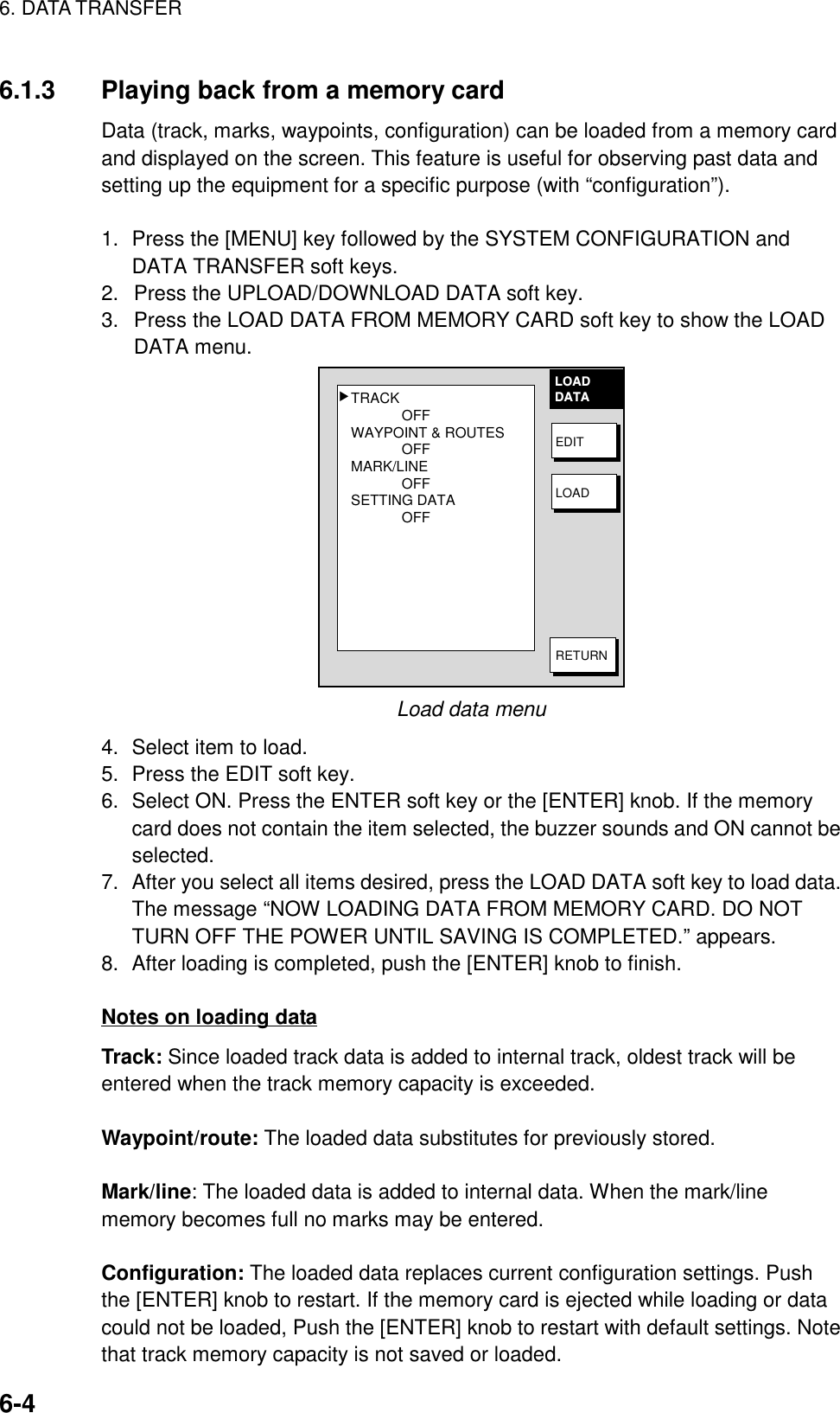 6. DATA TRANSFER6-46.1.3 Playing back from a memory cardData (track, marks, waypoints, configuration) can be loaded from a memory cardand displayed on the screen. This feature is useful for observing past data andsetting up the equipment for a specific purpose (with “configuration”).1. Press the [MENU] key followed by the SYSTEM CONFIGURATION andDATA TRANSFER soft keys.2.  Press the UPLOAD/DOWNLOAD DATA soft key.3.  Press the LOAD DATA FROM MEMORY CARD soft key to show the LOADDATA menu.TRACKOFFWAYPOINT &amp; ROUTESOFFMARK/LINEOFFSETTING DATAOFF▲LOADDATAEDITLOADRETURNLoad data menu4. Select item to load.5. Press the EDIT soft key.6. Select ON. Press the ENTER soft key or the [ENTER] knob. If the memorycard does not contain the item selected, the buzzer sounds and ON cannot beselected.7. After you select all items desired, press the LOAD DATA soft key to load data.The message “NOW LOADING DATA FROM MEMORY CARD. DO NOTTURN OFF THE POWER UNTIL SAVING IS COMPLETED.” appears.8. After loading is completed, push the [ENTER] knob to finish.Notes on loading dataTrack: Since loaded track data is added to internal track, oldest track will beentered when the track memory capacity is exceeded.Waypoint/route: The loaded data substitutes for previously stored.Mark/line: The loaded data is added to internal data. When the mark/linememory becomes full no marks may be entered.Configuration: The loaded data replaces current configuration settings. Pushthe [ENTER] knob to restart. If the memory card is ejected while loading or datacould not be loaded, Push the [ENTER] knob to restart with default settings. Notethat track memory capacity is not saved or loaded.