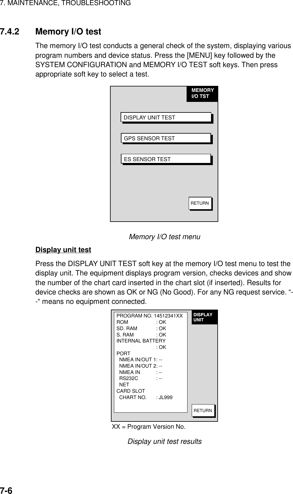 7. MAINTENANCE, TROUBLESHOOTING7-67.4.2 Memory I/O testThe memory I/O test conducts a general check of the system, displaying variousprogram numbers and device status. Press the [MENU] key followed by theSYSTEM CONFIGURATION and MEMORY I/O TEST soft keys. Then pressappropriate soft key to select a test.MEMORYI/O TST  DISPLAY UNIT TESTGPS SENSOR TESTES SENSOR TESTRETURNMemory I/O test menuDisplay unit testPress the DISPLAY UNIT TEST soft key at the memory I/O test menu to test thedisplay unit. The equipment displays program version, checks devices and showthe number of the chart card inserted in the chart slot (if inserted). Results fordevice checks are shown as OK or NG (No Good). For any NG request service. “--“ means no equipment connected.PROGRAM NO. 14512341XXROM : OKSD. RAM : OKS. RAM : OKINTERNAL BATTERY: OKPORT  NMEA IN/OUT 1: --  NMEA IN/OUT 2: --  NMEA IN : --  RS232C : --  NETCARD SLOT  CHART NO. : JL999DISPLAYUNITRETURNXX = Program Version No.Display unit test results