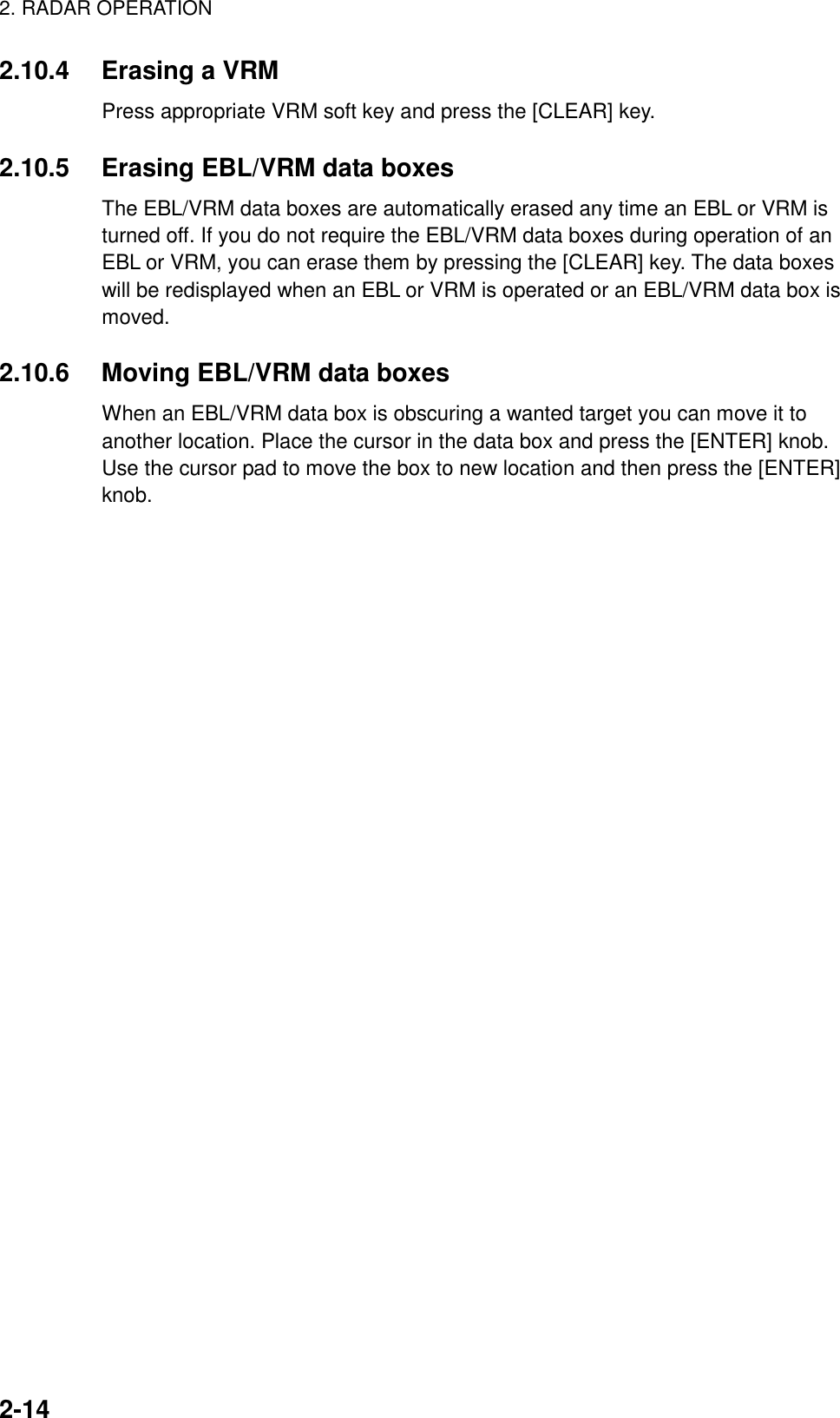 2. RADAR OPERATION2-142.10.4 Erasing a VRMPress appropriate VRM soft key and press the [CLEAR] key.2.10.5 Erasing EBL/VRM data boxesThe EBL/VRM data boxes are automatically erased any time an EBL or VRM isturned off. If you do not require the EBL/VRM data boxes during operation of anEBL or VRM, you can erase them by pressing the [CLEAR] key. The data boxeswill be redisplayed when an EBL or VRM is operated or an EBL/VRM data box ismoved.2.10.6 Moving EBL/VRM data boxesWhen an EBL/VRM data box is obscuring a wanted target you can move it toanother location. Place the cursor in the data box and press the [ENTER] knob.Use the cursor pad to move the box to new location and then press the [ENTER]knob.