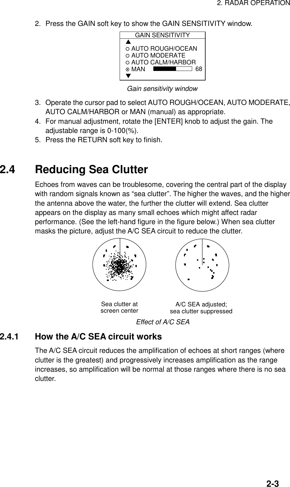 2. RADAR OPERATION2-32. Press the GAIN soft key to show the GAIN SENSITIVITY window.GAIN SENSITIVITY▲ AUTO ROUGH/OCEAN AUTO MODERATE AUTO CALM/HARBOR MAN▼68Gain sensitivity window3. Operate the cursor pad to select AUTO ROUGH/OCEAN, AUTO MODERATE,AUTO CALM/HARBOR or MAN (manual) as appropriate.4. For manual adjustment, rotate the [ENTER] knob to adjust the gain. Theadjustable range is 0-100(%).5. Press the RETURN soft key to finish.2.4 Reducing Sea ClutterEchoes from waves can be troublesome, covering the central part of the displaywith random signals known as “sea clutter”. The higher the waves, and the higherthe antenna above the water, the further the clutter will extend. Sea clutterappears on the display as many small echoes which might affect radarperformance. (See the left-hand figure in the figure below.) When sea cluttermasks the picture, adjust the A/C SEA circuit to reduce the clutter.A/C SEA adjusted;sea clutter suppressedSea clutter atscreen centerEffect of A/C SEA2.4.1 How the A/C SEA circuit worksThe A/C SEA circuit reduces the amplification of echoes at short ranges (whereclutter is the greatest) and progressively increases amplification as the rangeincreases, so amplification will be normal at those ranges where there is no seaclutter.