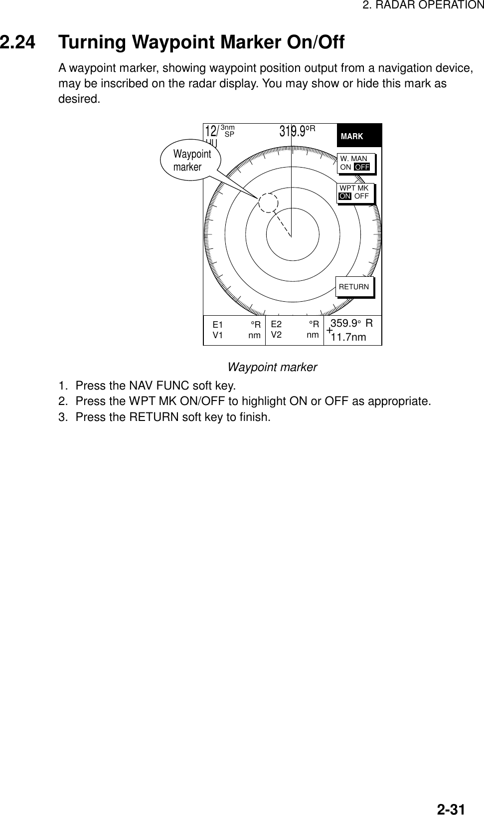 2. RADAR OPERATION2-312.24 Turning Waypoint Marker On/OffA waypoint marker, showing waypoint position output from a navigation device,may be inscribed on the radar display. You may show or hide this mark asdesired.+E2           °RV2          nm  359.9°  R 11.7nmE1           °RV1          nm           MARKRETURNW. MANON  OFFWPT MKON  OFF12/                     319.9°R3nm  SPHUWaypoint markerWaypoint marker1.  Press the NAV FUNC soft key.2.  Press the WPT MK ON/OFF to highlight ON or OFF as appropriate.3.  Press the RETURN soft key to finish.