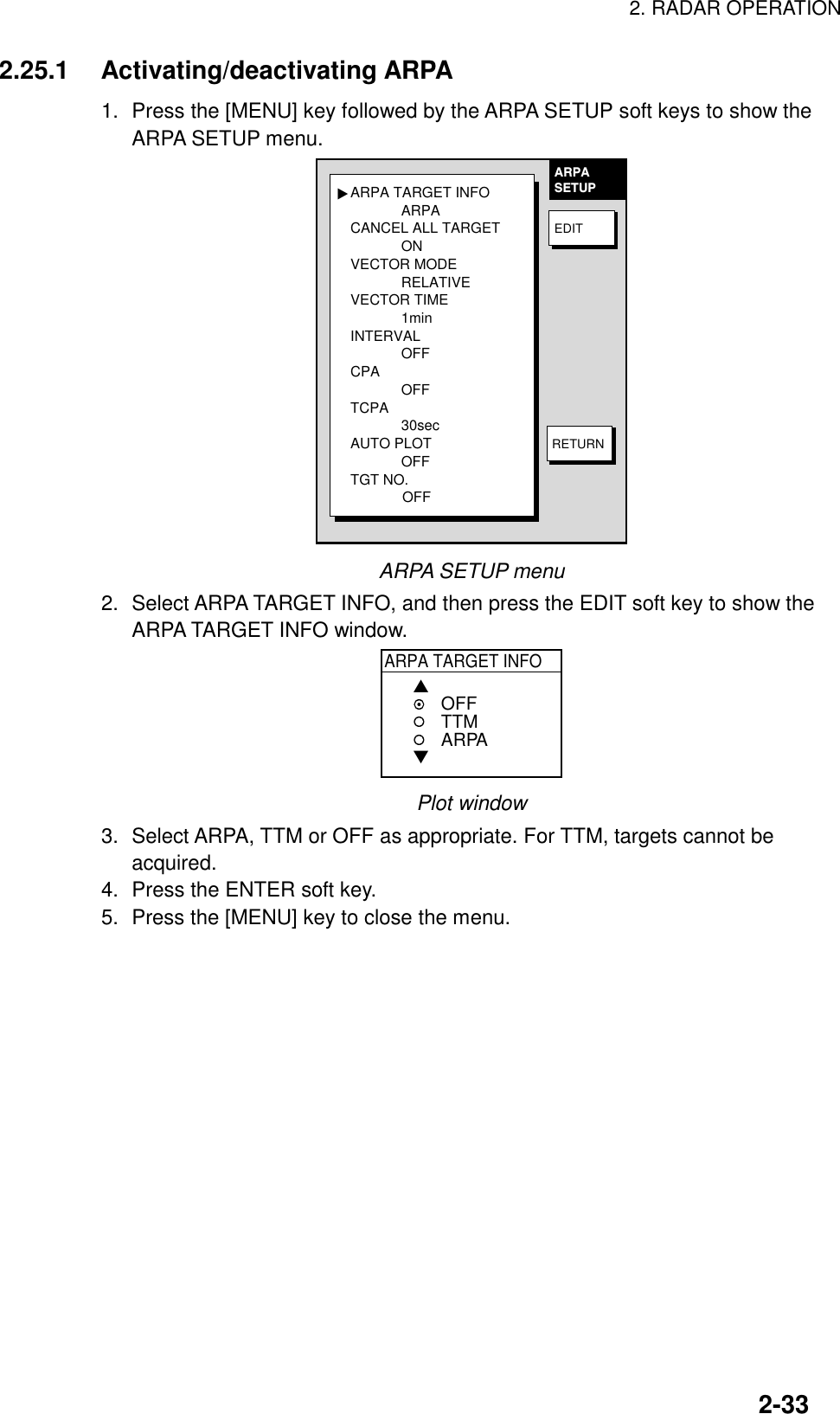 2. RADAR OPERATION2-332.25.1 Activating/deactivating ARPA1. Press the [MENU] key followed by the ARPA SETUP soft keys to show theARPA SETUP menu.ARPA TARGET INFOARPACANCEL ALL TARGETONVECTOR MODERELATIVEVECTOR TIME1minINTERVALOFFCPAOFFTCPA30secAUTO PLOTOFFTGT NO.             OFF▲ARPASETUPEDITRETURNARPA SETUP menu2. Select ARPA TARGET INFO, and then press the EDIT soft key to show theARPA TARGET INFO window.ARPA TARGET INFO▲▼OFFTTMARPAPlot window3. Select ARPA, TTM or OFF as appropriate. For TTM, targets cannot beacquired.4. Press the ENTER soft key.5. Press the [MENU] key to close the menu.