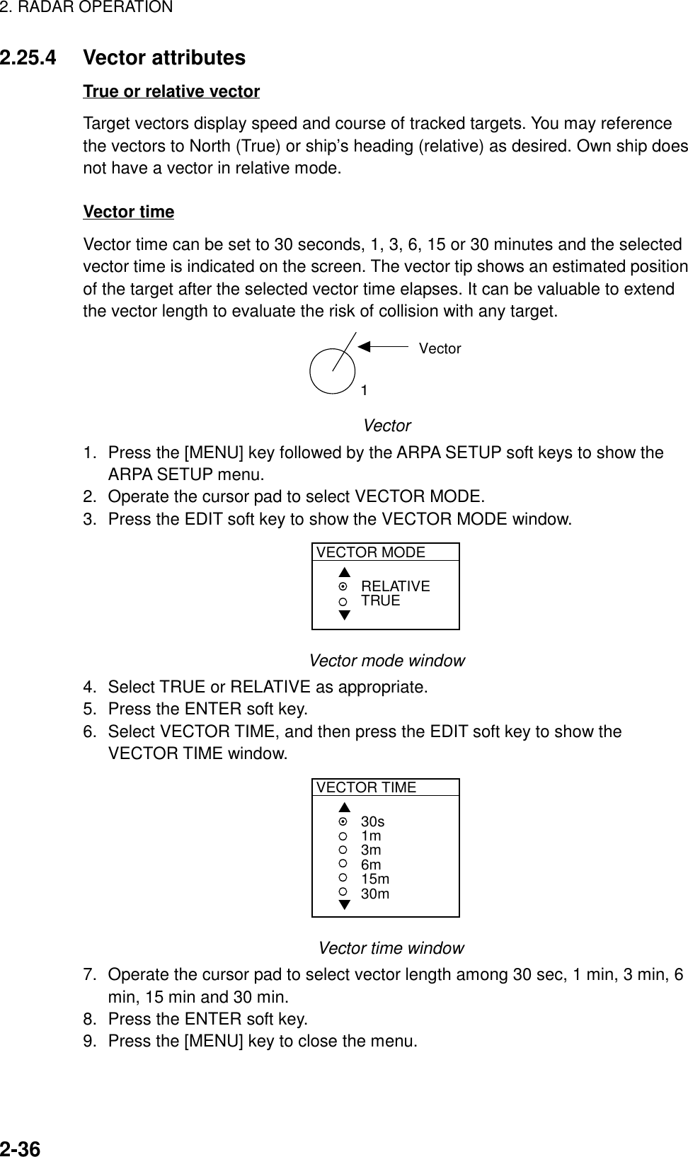 2. RADAR OPERATION2-362.25.4 Vector attributesTrue or relative vectorTarget vectors display speed and course of tracked targets. You may referencethe vectors to North (True) or ship’s heading (relative) as desired. Own ship doesnot have a vector in relative mode.Vector timeVector time can be set to 30 seconds, 1, 3, 6, 15 or 30 minutes and the selectedvector time is indicated on the screen. The vector tip shows an estimated positionof the target after the selected vector time elapses. It can be valuable to extendthe vector length to evaluate the risk of collision with any target.1VectorVector1. Press the [MENU] key followed by the ARPA SETUP soft keys to show theARPA SETUP menu.2. Operate the cursor pad to select VECTOR MODE.3. Press the EDIT soft key to show the VECTOR MODE window.VECTOR MODE▲▼RELATIVETRUEVector mode window4. Select TRUE or RELATIVE as appropriate.5. Press the ENTER soft key.6. Select VECTOR TIME, and then press the EDIT soft key to show theVECTOR TIME window.VECTOR TIME▲▼30s1m3m6m15m30m  Vector time window7. Operate the cursor pad to select vector length among 30 sec, 1 min, 3 min, 6min, 15 min and 30 min.8. Press the ENTER soft key.9. Press the [MENU] key to close the menu.